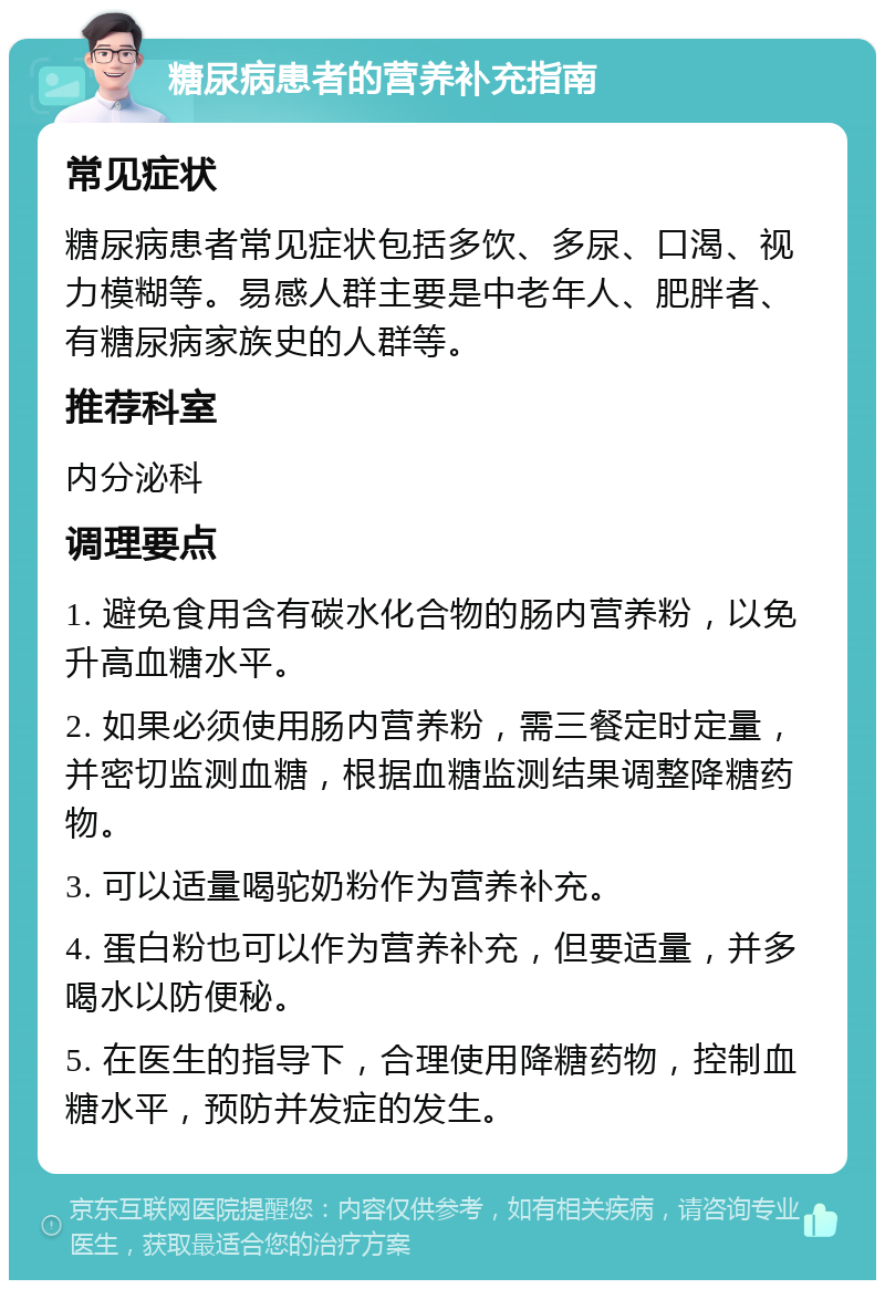 糖尿病患者的营养补充指南 常见症状 糖尿病患者常见症状包括多饮、多尿、口渴、视力模糊等。易感人群主要是中老年人、肥胖者、有糖尿病家族史的人群等。 推荐科室 内分泌科 调理要点 1. 避免食用含有碳水化合物的肠内营养粉，以免升高血糖水平。 2. 如果必须使用肠内营养粉，需三餐定时定量，并密切监测血糖，根据血糖监测结果调整降糖药物。 3. 可以适量喝驼奶粉作为营养补充。 4. 蛋白粉也可以作为营养补充，但要适量，并多喝水以防便秘。 5. 在医生的指导下，合理使用降糖药物，控制血糖水平，预防并发症的发生。