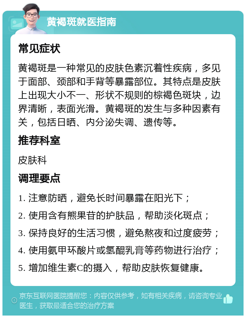 黄褐斑就医指南 常见症状 黄褐斑是一种常见的皮肤色素沉着性疾病，多见于面部、颈部和手背等暴露部位。其特点是皮肤上出现大小不一、形状不规则的棕褐色斑块，边界清晰，表面光滑。黄褐斑的发生与多种因素有关，包括日晒、内分泌失调、遗传等。 推荐科室 皮肤科 调理要点 1. 注意防晒，避免长时间暴露在阳光下； 2. 使用含有熊果苷的护肤品，帮助淡化斑点； 3. 保持良好的生活习惯，避免熬夜和过度疲劳； 4. 使用氨甲环酸片或氢醌乳膏等药物进行治疗； 5. 增加维生素C的摄入，帮助皮肤恢复健康。