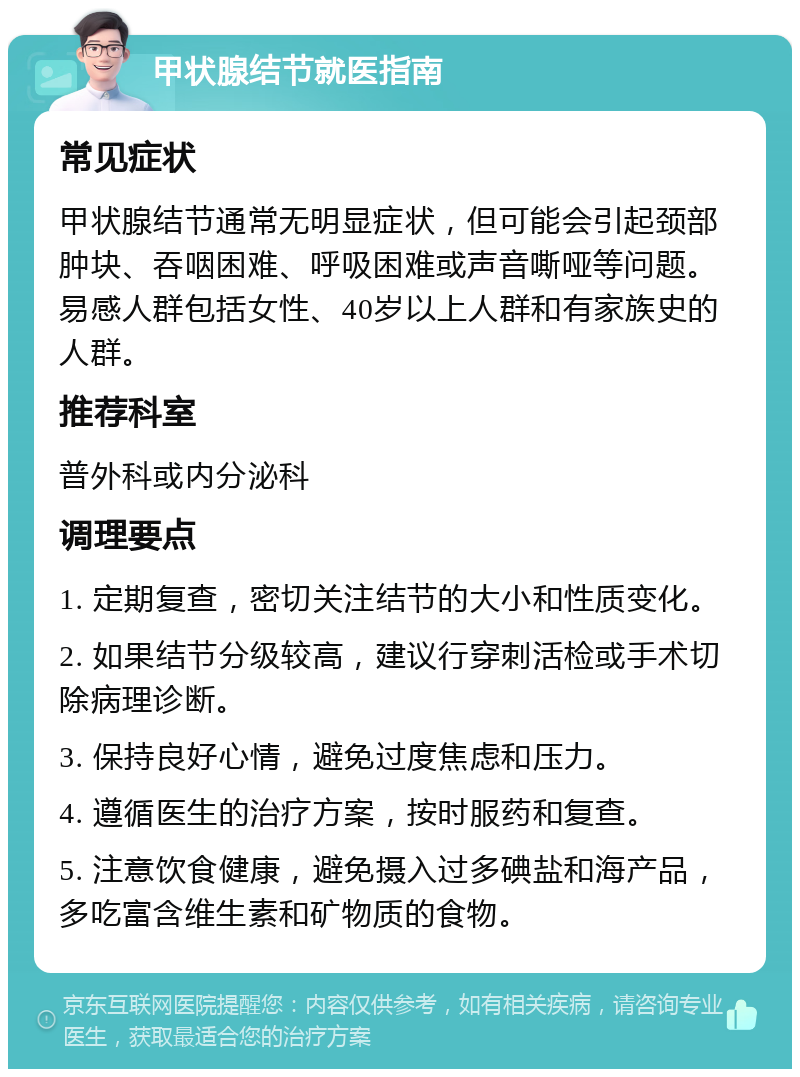 甲状腺结节就医指南 常见症状 甲状腺结节通常无明显症状，但可能会引起颈部肿块、吞咽困难、呼吸困难或声音嘶哑等问题。易感人群包括女性、40岁以上人群和有家族史的人群。 推荐科室 普外科或内分泌科 调理要点 1. 定期复查，密切关注结节的大小和性质变化。 2. 如果结节分级较高，建议行穿刺活检或手术切除病理诊断。 3. 保持良好心情，避免过度焦虑和压力。 4. 遵循医生的治疗方案，按时服药和复查。 5. 注意饮食健康，避免摄入过多碘盐和海产品，多吃富含维生素和矿物质的食物。