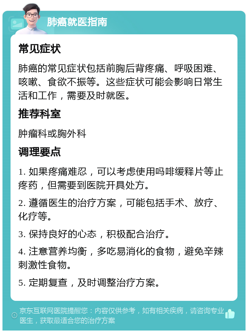 肺癌就医指南 常见症状 肺癌的常见症状包括前胸后背疼痛、呼吸困难、咳嗽、食欲不振等。这些症状可能会影响日常生活和工作，需要及时就医。 推荐科室 肿瘤科或胸外科 调理要点 1. 如果疼痛难忍，可以考虑使用吗啡缓释片等止疼药，但需要到医院开具处方。 2. 遵循医生的治疗方案，可能包括手术、放疗、化疗等。 3. 保持良好的心态，积极配合治疗。 4. 注意营养均衡，多吃易消化的食物，避免辛辣刺激性食物。 5. 定期复查，及时调整治疗方案。