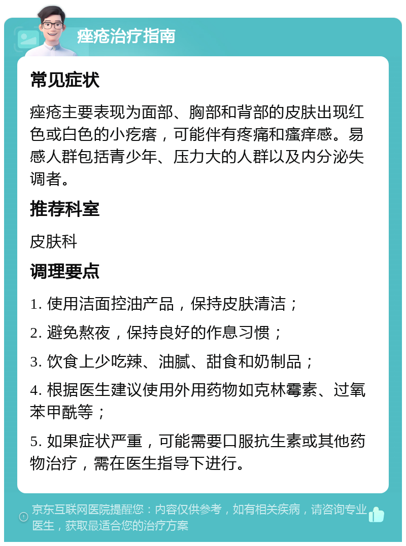 痤疮治疗指南 常见症状 痤疮主要表现为面部、胸部和背部的皮肤出现红色或白色的小疙瘩，可能伴有疼痛和瘙痒感。易感人群包括青少年、压力大的人群以及内分泌失调者。 推荐科室 皮肤科 调理要点 1. 使用洁面控油产品，保持皮肤清洁； 2. 避免熬夜，保持良好的作息习惯； 3. 饮食上少吃辣、油腻、甜食和奶制品； 4. 根据医生建议使用外用药物如克林霉素、过氧苯甲酰等； 5. 如果症状严重，可能需要口服抗生素或其他药物治疗，需在医生指导下进行。