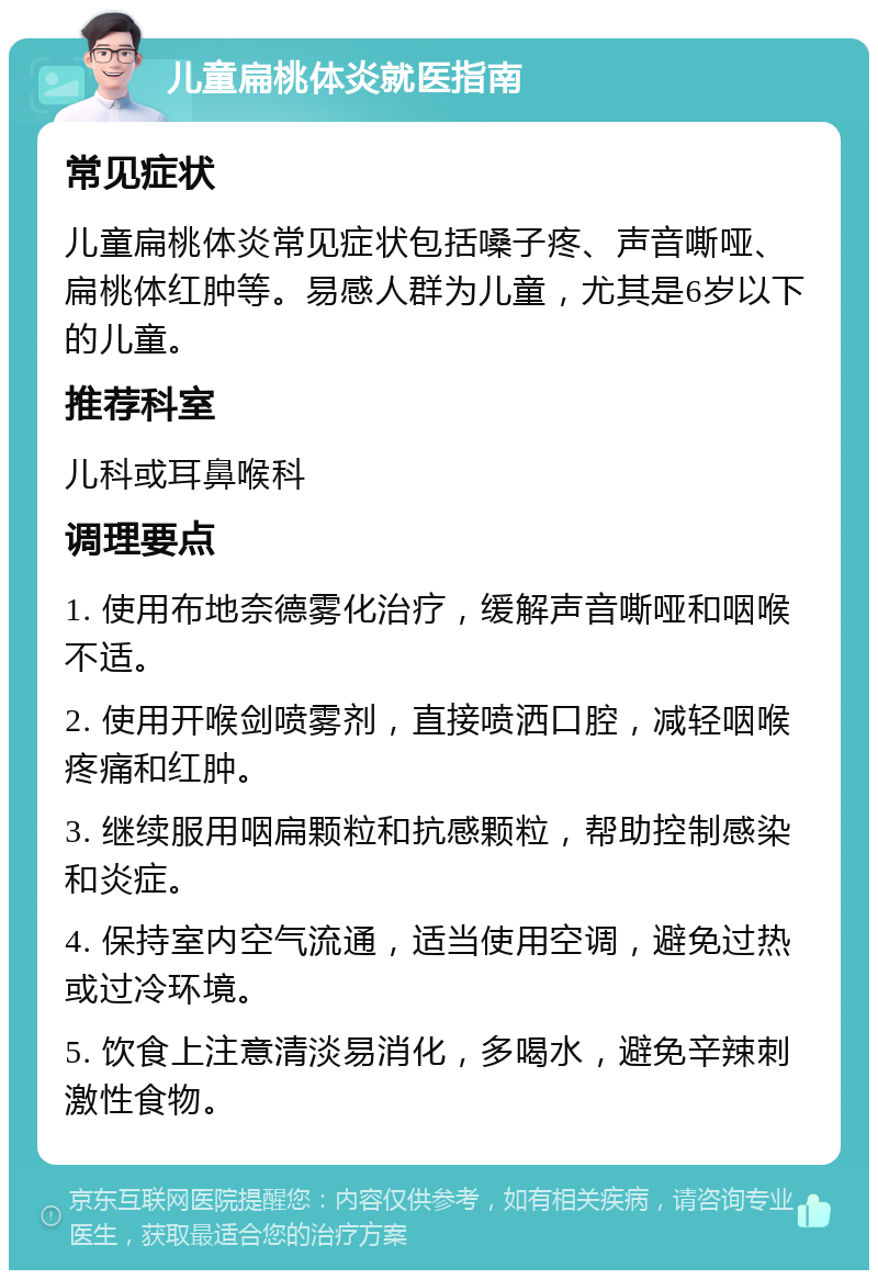 儿童扁桃体炎就医指南 常见症状 儿童扁桃体炎常见症状包括嗓子疼、声音嘶哑、扁桃体红肿等。易感人群为儿童，尤其是6岁以下的儿童。 推荐科室 儿科或耳鼻喉科 调理要点 1. 使用布地奈德雾化治疗，缓解声音嘶哑和咽喉不适。 2. 使用开喉剑喷雾剂，直接喷洒口腔，减轻咽喉疼痛和红肿。 3. 继续服用咽扁颗粒和抗感颗粒，帮助控制感染和炎症。 4. 保持室内空气流通，适当使用空调，避免过热或过冷环境。 5. 饮食上注意清淡易消化，多喝水，避免辛辣刺激性食物。