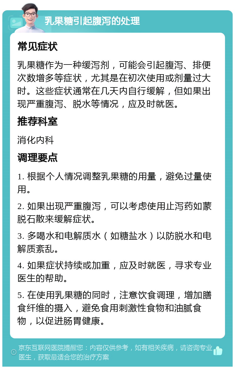 乳果糖引起腹泻的处理 常见症状 乳果糖作为一种缓泻剂，可能会引起腹泻、排便次数增多等症状，尤其是在初次使用或剂量过大时。这些症状通常在几天内自行缓解，但如果出现严重腹泻、脱水等情况，应及时就医。 推荐科室 消化内科 调理要点 1. 根据个人情况调整乳果糖的用量，避免过量使用。 2. 如果出现严重腹泻，可以考虑使用止泻药如蒙脱石散来缓解症状。 3. 多喝水和电解质水（如糖盐水）以防脱水和电解质紊乱。 4. 如果症状持续或加重，应及时就医，寻求专业医生的帮助。 5. 在使用乳果糖的同时，注意饮食调理，增加膳食纤维的摄入，避免食用刺激性食物和油腻食物，以促进肠胃健康。