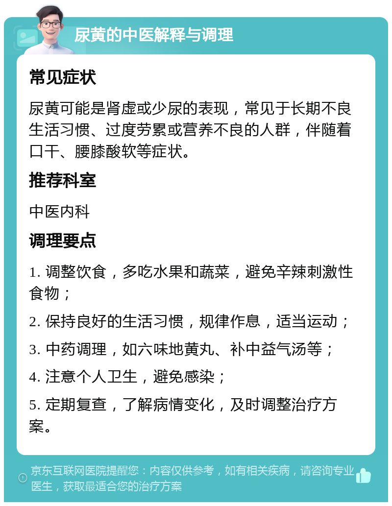 尿黄的中医解释与调理 常见症状 尿黄可能是肾虚或少尿的表现，常见于长期不良生活习惯、过度劳累或营养不良的人群，伴随着口干、腰膝酸软等症状。 推荐科室 中医内科 调理要点 1. 调整饮食，多吃水果和蔬菜，避免辛辣刺激性食物； 2. 保持良好的生活习惯，规律作息，适当运动； 3. 中药调理，如六味地黄丸、补中益气汤等； 4. 注意个人卫生，避免感染； 5. 定期复查，了解病情变化，及时调整治疗方案。