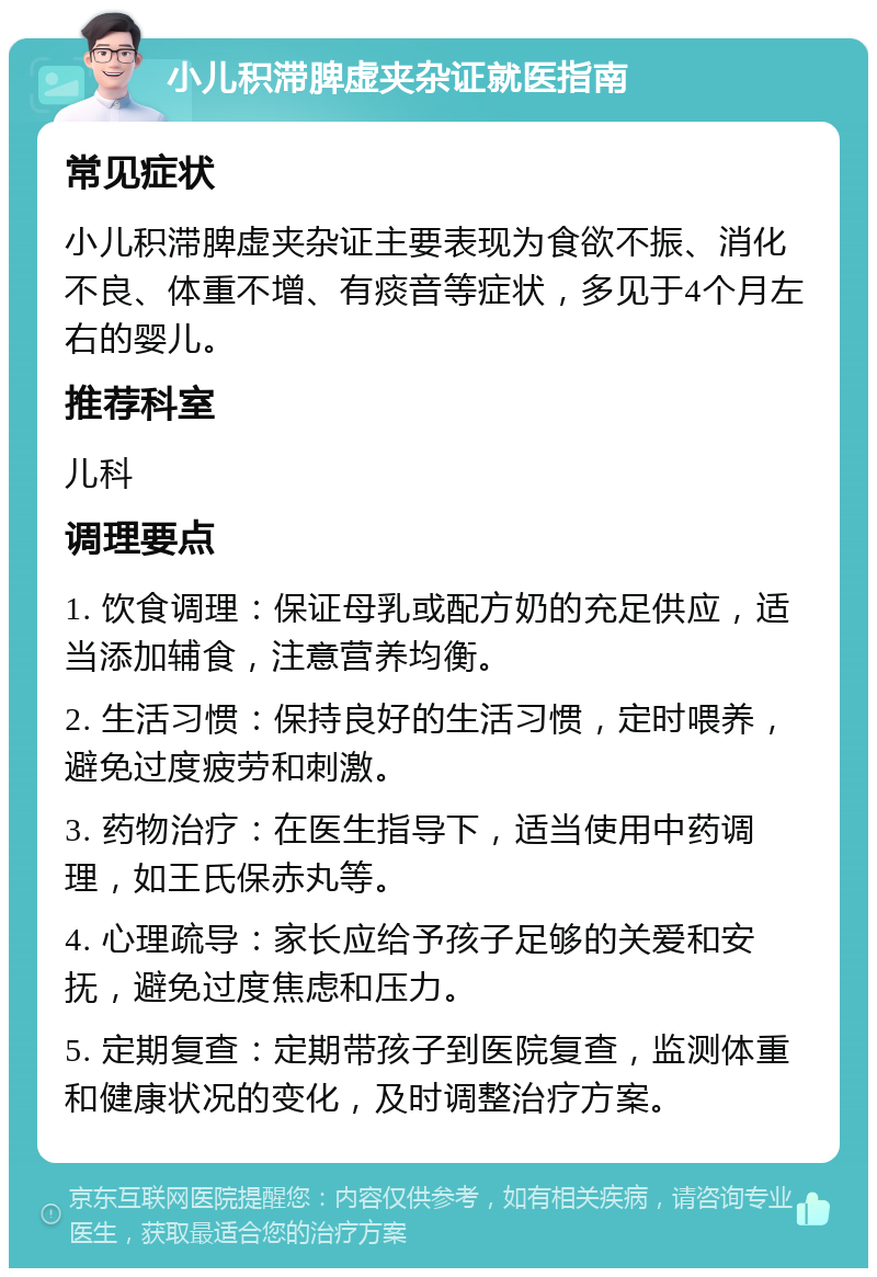 小儿积滞脾虚夹杂证就医指南 常见症状 小儿积滞脾虚夹杂证主要表现为食欲不振、消化不良、体重不增、有痰音等症状，多见于4个月左右的婴儿。 推荐科室 儿科 调理要点 1. 饮食调理：保证母乳或配方奶的充足供应，适当添加辅食，注意营养均衡。 2. 生活习惯：保持良好的生活习惯，定时喂养，避免过度疲劳和刺激。 3. 药物治疗：在医生指导下，适当使用中药调理，如王氏保赤丸等。 4. 心理疏导：家长应给予孩子足够的关爱和安抚，避免过度焦虑和压力。 5. 定期复查：定期带孩子到医院复查，监测体重和健康状况的变化，及时调整治疗方案。