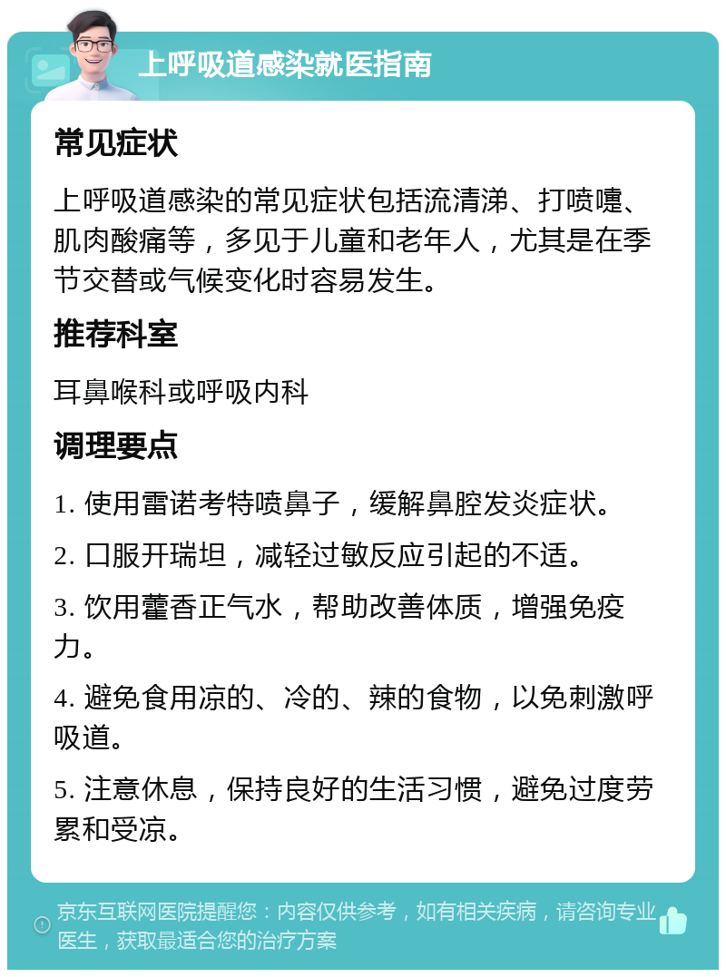 上呼吸道感染就医指南 常见症状 上呼吸道感染的常见症状包括流清涕、打喷嚏、肌肉酸痛等，多见于儿童和老年人，尤其是在季节交替或气候变化时容易发生。 推荐科室 耳鼻喉科或呼吸内科 调理要点 1. 使用雷诺考特喷鼻子，缓解鼻腔发炎症状。 2. 口服开瑞坦，减轻过敏反应引起的不适。 3. 饮用藿香正气水，帮助改善体质，增强免疫力。 4. 避免食用凉的、冷的、辣的食物，以免刺激呼吸道。 5. 注意休息，保持良好的生活习惯，避免过度劳累和受凉。