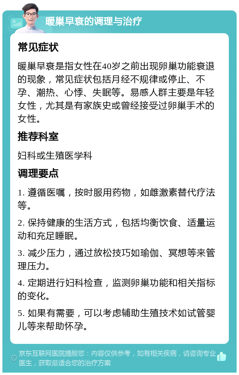 暖巢早衰的调理与治疗 常见症状 暖巢早衰是指女性在40岁之前出现卵巢功能衰退的现象，常见症状包括月经不规律或停止、不孕、潮热、心悸、失眠等。易感人群主要是年轻女性，尤其是有家族史或曾经接受过卵巢手术的女性。 推荐科室 妇科或生殖医学科 调理要点 1. 遵循医嘱，按时服用药物，如雌激素替代疗法等。 2. 保持健康的生活方式，包括均衡饮食、适量运动和充足睡眠。 3. 减少压力，通过放松技巧如瑜伽、冥想等来管理压力。 4. 定期进行妇科检查，监测卵巢功能和相关指标的变化。 5. 如果有需要，可以考虑辅助生殖技术如试管婴儿等来帮助怀孕。