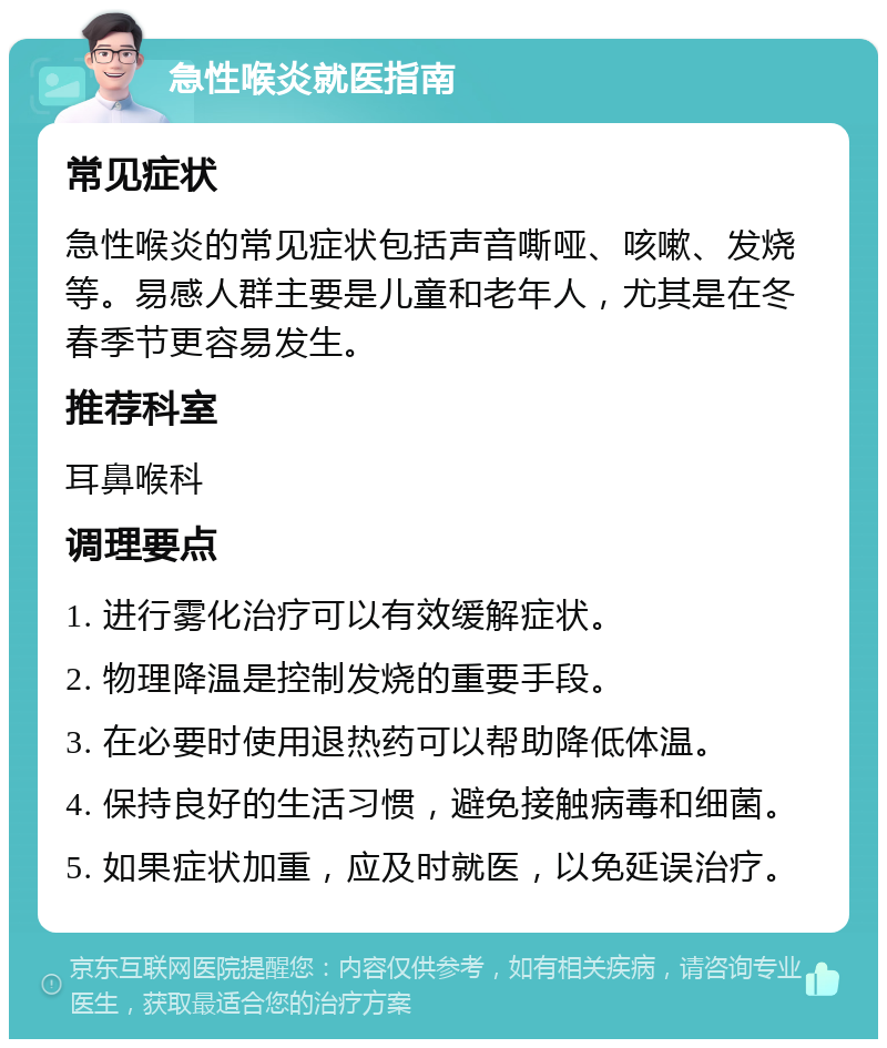 急性喉炎就医指南 常见症状 急性喉炎的常见症状包括声音嘶哑、咳嗽、发烧等。易感人群主要是儿童和老年人，尤其是在冬春季节更容易发生。 推荐科室 耳鼻喉科 调理要点 1. 进行雾化治疗可以有效缓解症状。 2. 物理降温是控制发烧的重要手段。 3. 在必要时使用退热药可以帮助降低体温。 4. 保持良好的生活习惯，避免接触病毒和细菌。 5. 如果症状加重，应及时就医，以免延误治疗。