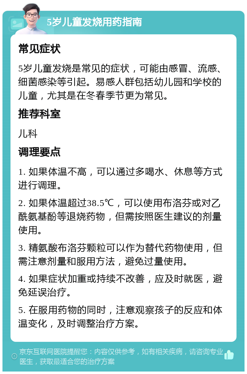 5岁儿童发烧用药指南 常见症状 5岁儿童发烧是常见的症状，可能由感冒、流感、细菌感染等引起。易感人群包括幼儿园和学校的儿童，尤其是在冬春季节更为常见。 推荐科室 儿科 调理要点 1. 如果体温不高，可以通过多喝水、休息等方式进行调理。 2. 如果体温超过38.5℃，可以使用布洛芬或对乙酰氨基酚等退烧药物，但需按照医生建议的剂量使用。 3. 精氨酸布洛芬颗粒可以作为替代药物使用，但需注意剂量和服用方法，避免过量使用。 4. 如果症状加重或持续不改善，应及时就医，避免延误治疗。 5. 在服用药物的同时，注意观察孩子的反应和体温变化，及时调整治疗方案。