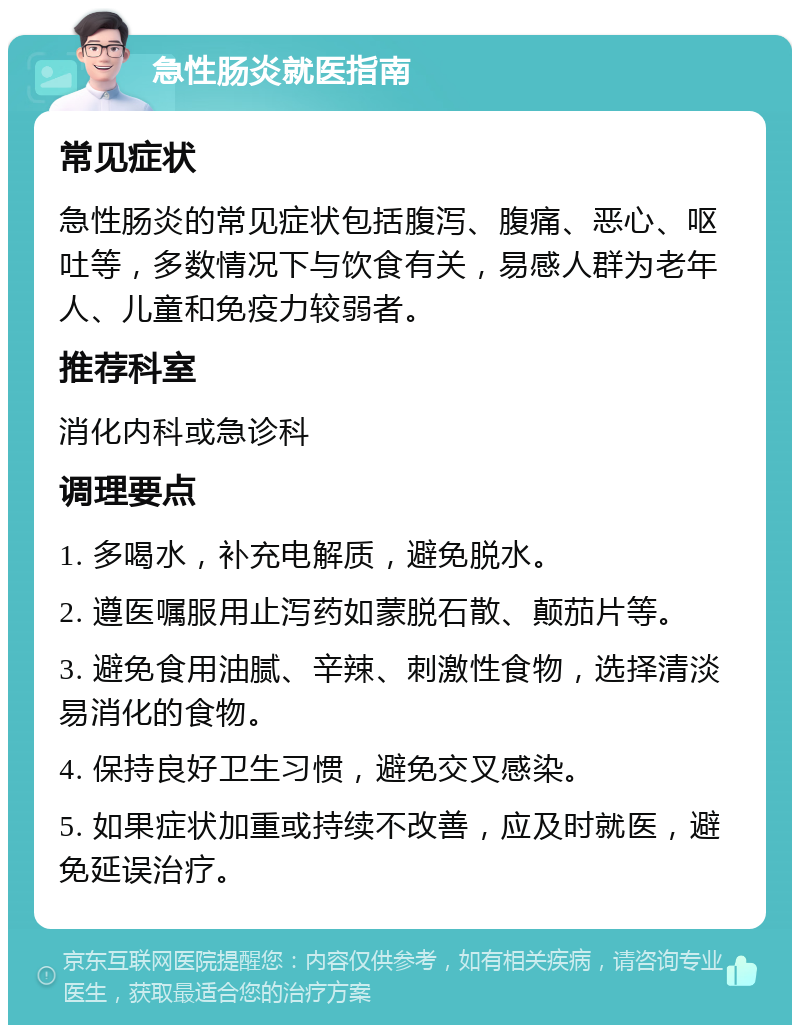 急性肠炎就医指南 常见症状 急性肠炎的常见症状包括腹泻、腹痛、恶心、呕吐等，多数情况下与饮食有关，易感人群为老年人、儿童和免疫力较弱者。 推荐科室 消化内科或急诊科 调理要点 1. 多喝水，补充电解质，避免脱水。 2. 遵医嘱服用止泻药如蒙脱石散、颠茄片等。 3. 避免食用油腻、辛辣、刺激性食物，选择清淡易消化的食物。 4. 保持良好卫生习惯，避免交叉感染。 5. 如果症状加重或持续不改善，应及时就医，避免延误治疗。