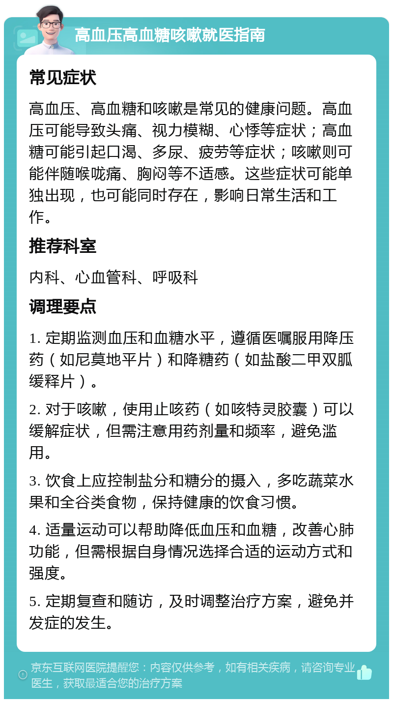 高血压高血糖咳嗽就医指南 常见症状 高血压、高血糖和咳嗽是常见的健康问题。高血压可能导致头痛、视力模糊、心悸等症状；高血糖可能引起口渴、多尿、疲劳等症状；咳嗽则可能伴随喉咙痛、胸闷等不适感。这些症状可能单独出现，也可能同时存在，影响日常生活和工作。 推荐科室 内科、心血管科、呼吸科 调理要点 1. 定期监测血压和血糖水平，遵循医嘱服用降压药（如尼莫地平片）和降糖药（如盐酸二甲双胍缓释片）。 2. 对于咳嗽，使用止咳药（如咳特灵胶囊）可以缓解症状，但需注意用药剂量和频率，避免滥用。 3. 饮食上应控制盐分和糖分的摄入，多吃蔬菜水果和全谷类食物，保持健康的饮食习惯。 4. 适量运动可以帮助降低血压和血糖，改善心肺功能，但需根据自身情况选择合适的运动方式和强度。 5. 定期复查和随访，及时调整治疗方案，避免并发症的发生。