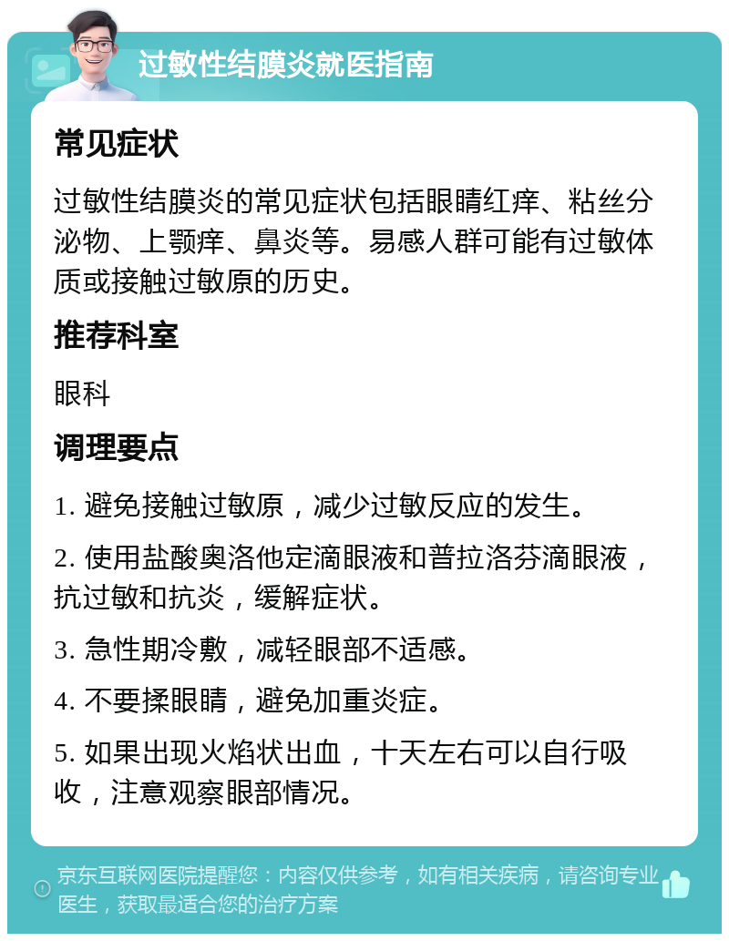 过敏性结膜炎就医指南 常见症状 过敏性结膜炎的常见症状包括眼睛红痒、粘丝分泌物、上颚痒、鼻炎等。易感人群可能有过敏体质或接触过敏原的历史。 推荐科室 眼科 调理要点 1. 避免接触过敏原，减少过敏反应的发生。 2. 使用盐酸奥洛他定滴眼液和普拉洛芬滴眼液，抗过敏和抗炎，缓解症状。 3. 急性期冷敷，减轻眼部不适感。 4. 不要揉眼睛，避免加重炎症。 5. 如果出现火焰状出血，十天左右可以自行吸收，注意观察眼部情况。