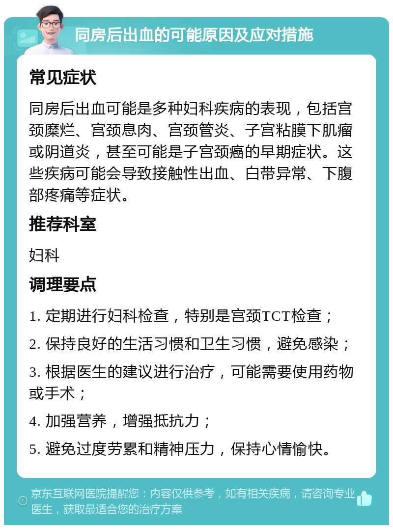 同房后出血的可能原因及应对措施 常见症状 同房后出血可能是多种妇科疾病的表现，包括宫颈糜烂、宫颈息肉、宫颈管炎、子宫粘膜下肌瘤或阴道炎，甚至可能是子宫颈癌的早期症状。这些疾病可能会导致接触性出血、白带异常、下腹部疼痛等症状。 推荐科室 妇科 调理要点 1. 定期进行妇科检查，特别是宫颈TCT检查； 2. 保持良好的生活习惯和卫生习惯，避免感染； 3. 根据医生的建议进行治疗，可能需要使用药物或手术； 4. 加强营养，增强抵抗力； 5. 避免过度劳累和精神压力，保持心情愉快。