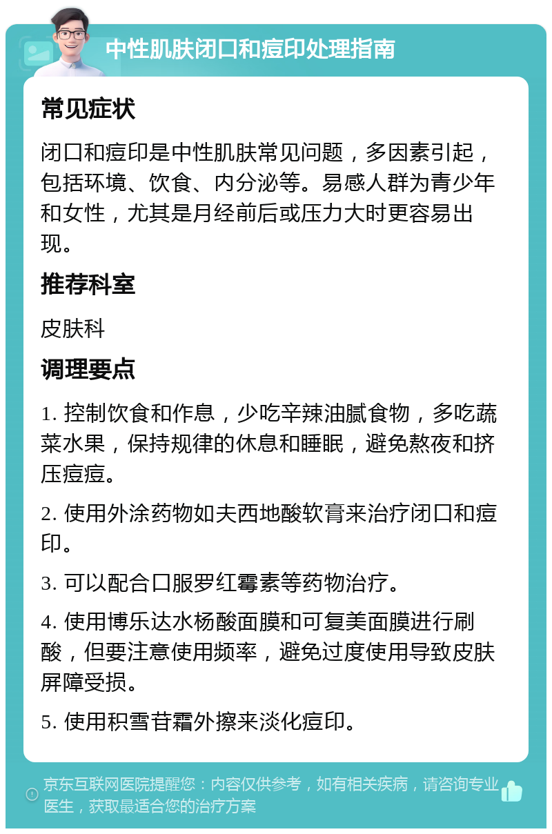 中性肌肤闭口和痘印处理指南 常见症状 闭口和痘印是中性肌肤常见问题，多因素引起，包括环境、饮食、内分泌等。易感人群为青少年和女性，尤其是月经前后或压力大时更容易出现。 推荐科室 皮肤科 调理要点 1. 控制饮食和作息，少吃辛辣油腻食物，多吃蔬菜水果，保持规律的休息和睡眠，避免熬夜和挤压痘痘。 2. 使用外涂药物如夫西地酸软膏来治疗闭口和痘印。 3. 可以配合口服罗红霉素等药物治疗。 4. 使用博乐达水杨酸面膜和可复美面膜进行刷酸，但要注意使用频率，避免过度使用导致皮肤屏障受损。 5. 使用积雪苷霜外擦来淡化痘印。