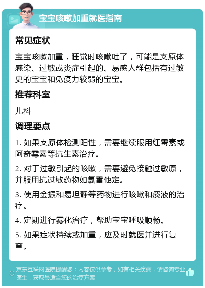 宝宝咳嗽加重就医指南 常见症状 宝宝咳嗽加重，睡觉时咳嗽吐了，可能是支原体感染、过敏或炎症引起的。易感人群包括有过敏史的宝宝和免疫力较弱的宝宝。 推荐科室 儿科 调理要点 1. 如果支原体检测阳性，需要继续服用红霉素或阿奇霉素等抗生素治疗。 2. 对于过敏引起的咳嗽，需要避免接触过敏原，并服用抗过敏药物如氯雷他定。 3. 使用金振和易坦静等药物进行咳嗽和痰液的治疗。 4. 定期进行雾化治疗，帮助宝宝呼吸顺畅。 5. 如果症状持续或加重，应及时就医并进行复查。