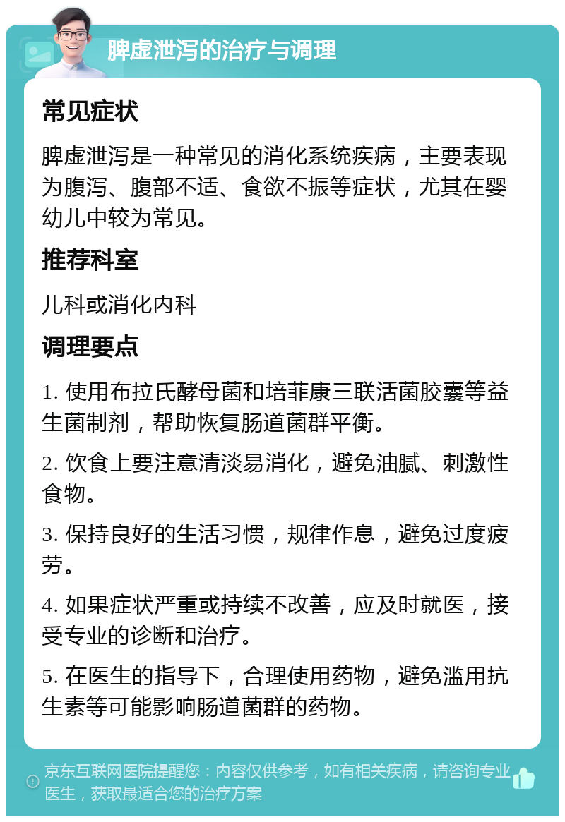 脾虚泄泻的治疗与调理 常见症状 脾虚泄泻是一种常见的消化系统疾病，主要表现为腹泻、腹部不适、食欲不振等症状，尤其在婴幼儿中较为常见。 推荐科室 儿科或消化内科 调理要点 1. 使用布拉氏酵母菌和培菲康三联活菌胶囊等益生菌制剂，帮助恢复肠道菌群平衡。 2. 饮食上要注意清淡易消化，避免油腻、刺激性食物。 3. 保持良好的生活习惯，规律作息，避免过度疲劳。 4. 如果症状严重或持续不改善，应及时就医，接受专业的诊断和治疗。 5. 在医生的指导下，合理使用药物，避免滥用抗生素等可能影响肠道菌群的药物。