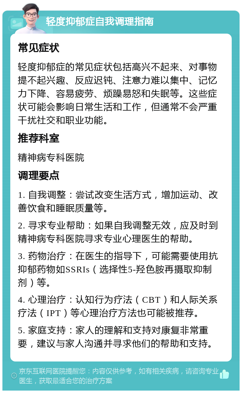 轻度抑郁症自我调理指南 常见症状 轻度抑郁症的常见症状包括高兴不起来、对事物提不起兴趣、反应迟钝、注意力难以集中、记忆力下降、容易疲劳、烦躁易怒和失眠等。这些症状可能会影响日常生活和工作，但通常不会严重干扰社交和职业功能。 推荐科室 精神病专科医院 调理要点 1. 自我调整：尝试改变生活方式，增加运动、改善饮食和睡眠质量等。 2. 寻求专业帮助：如果自我调整无效，应及时到精神病专科医院寻求专业心理医生的帮助。 3. 药物治疗：在医生的指导下，可能需要使用抗抑郁药物如SSRIs（选择性5-羟色胺再摄取抑制剂）等。 4. 心理治疗：认知行为疗法（CBT）和人际关系疗法（IPT）等心理治疗方法也可能被推荐。 5. 家庭支持：家人的理解和支持对康复非常重要，建议与家人沟通并寻求他们的帮助和支持。