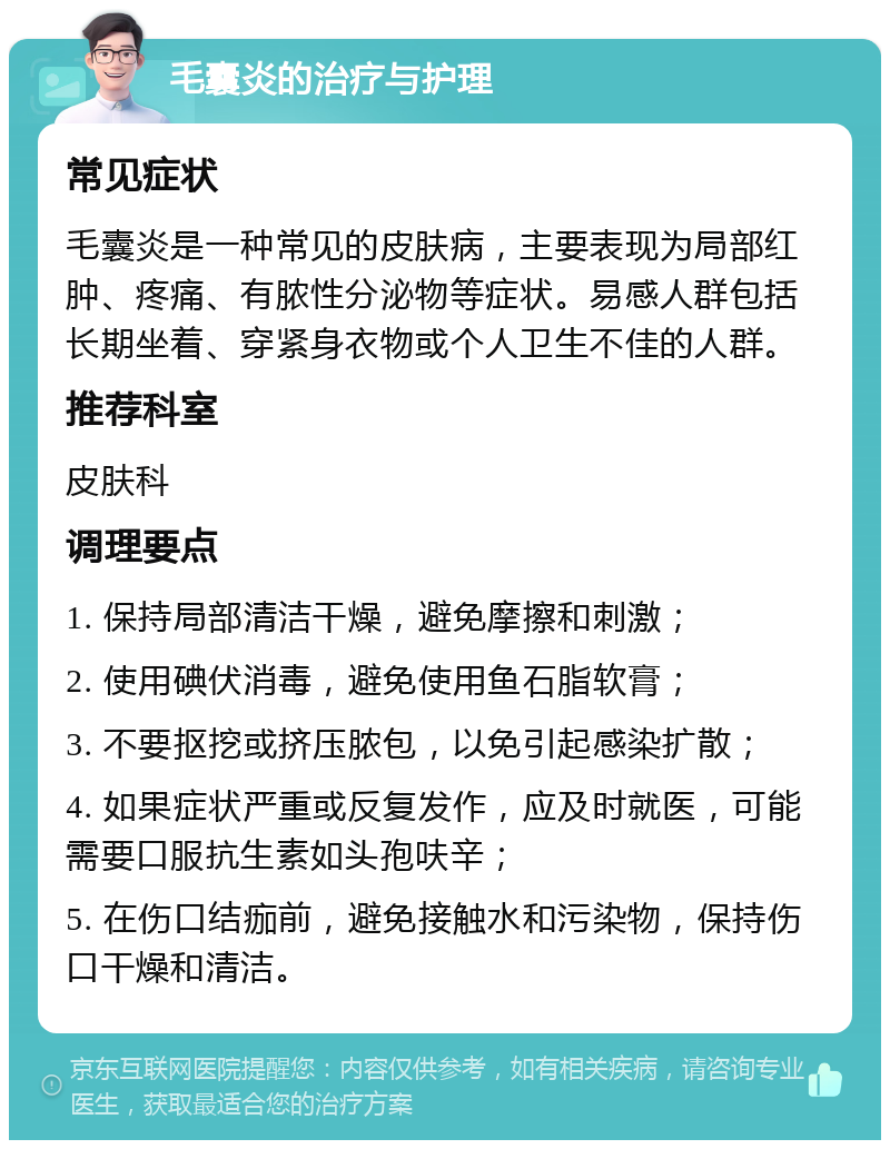 毛囊炎的治疗与护理 常见症状 毛囊炎是一种常见的皮肤病，主要表现为局部红肿、疼痛、有脓性分泌物等症状。易感人群包括长期坐着、穿紧身衣物或个人卫生不佳的人群。 推荐科室 皮肤科 调理要点 1. 保持局部清洁干燥，避免摩擦和刺激； 2. 使用碘伏消毒，避免使用鱼石脂软膏； 3. 不要抠挖或挤压脓包，以免引起感染扩散； 4. 如果症状严重或反复发作，应及时就医，可能需要口服抗生素如头孢呋辛； 5. 在伤口结痂前，避免接触水和污染物，保持伤口干燥和清洁。