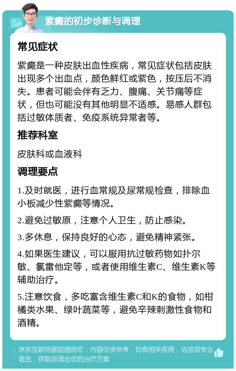 紫癜的初步诊断与调理 常见症状 紫癜是一种皮肤出血性疾病，常见症状包括皮肤出现多个出血点，颜色鲜红或紫色，按压后不消失。患者可能会伴有乏力、腹痛、关节痛等症状，但也可能没有其他明显不适感。易感人群包括过敏体质者、免疫系统异常者等。 推荐科室 皮肤科或血液科 调理要点 1.及时就医，进行血常规及尿常规检查，排除血小板减少性紫癜等情况。 2.避免过敏原，注意个人卫生，防止感染。 3.多休息，保持良好的心态，避免精神紧张。 4.如果医生建议，可以服用抗过敏药物如扑尔敏、氯雷他定等，或者使用维生素C、维生素K等辅助治疗。 5.注意饮食，多吃富含维生素C和K的食物，如柑橘类水果、绿叶蔬菜等，避免辛辣刺激性食物和酒精。