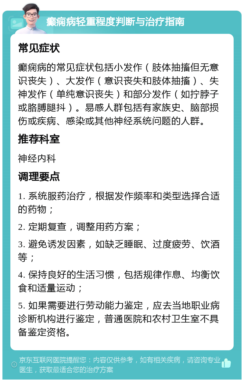 癫痫病轻重程度判断与治疗指南 常见症状 癫痫病的常见症状包括小发作（肢体抽搐但无意识丧失）、大发作（意识丧失和肢体抽搐）、失神发作（单纯意识丧失）和部分发作（如拧脖子或胳膊腿抖）。易感人群包括有家族史、脑部损伤或疾病、感染或其他神经系统问题的人群。 推荐科室 神经内科 调理要点 1. 系统服药治疗，根据发作频率和类型选择合适的药物； 2. 定期复查，调整用药方案； 3. 避免诱发因素，如缺乏睡眠、过度疲劳、饮酒等； 4. 保持良好的生活习惯，包括规律作息、均衡饮食和适量运动； 5. 如果需要进行劳动能力鉴定，应去当地职业病诊断机构进行鉴定，普通医院和农村卫生室不具备鉴定资格。