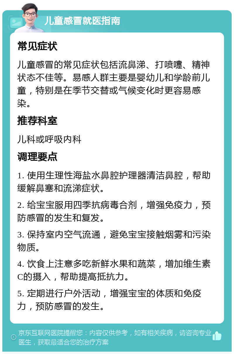 儿童感冒就医指南 常见症状 儿童感冒的常见症状包括流鼻涕、打喷嚏、精神状态不佳等。易感人群主要是婴幼儿和学龄前儿童，特别是在季节交替或气候变化时更容易感染。 推荐科室 儿科或呼吸内科 调理要点 1. 使用生理性海盐水鼻腔护理器清洁鼻腔，帮助缓解鼻塞和流涕症状。 2. 给宝宝服用四季抗病毒合剂，增强免疫力，预防感冒的发生和复发。 3. 保持室内空气流通，避免宝宝接触烟雾和污染物质。 4. 饮食上注意多吃新鲜水果和蔬菜，增加维生素C的摄入，帮助提高抵抗力。 5. 定期进行户外活动，增强宝宝的体质和免疫力，预防感冒的发生。