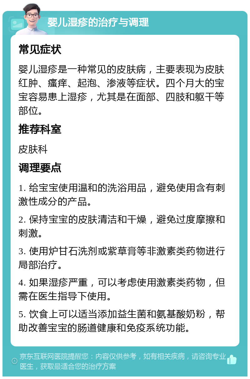 婴儿湿疹的治疗与调理 常见症状 婴儿湿疹是一种常见的皮肤病，主要表现为皮肤红肿、瘙痒、起泡、渗液等症状。四个月大的宝宝容易患上湿疹，尤其是在面部、四肢和躯干等部位。 推荐科室 皮肤科 调理要点 1. 给宝宝使用温和的洗浴用品，避免使用含有刺激性成分的产品。 2. 保持宝宝的皮肤清洁和干燥，避免过度摩擦和刺激。 3. 使用炉甘石洗剂或紫草膏等非激素类药物进行局部治疗。 4. 如果湿疹严重，可以考虑使用激素类药物，但需在医生指导下使用。 5. 饮食上可以适当添加益生菌和氨基酸奶粉，帮助改善宝宝的肠道健康和免疫系统功能。