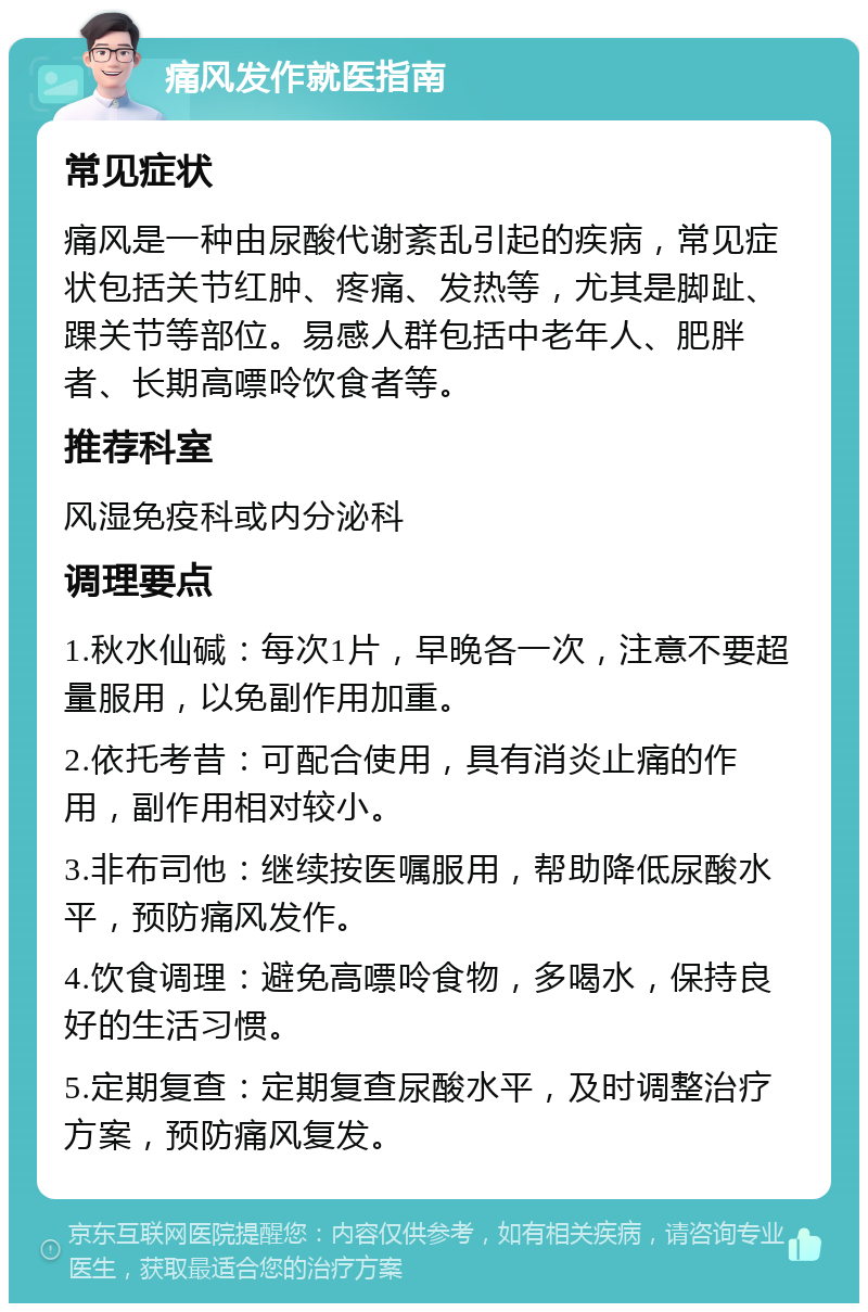 痛风发作就医指南 常见症状 痛风是一种由尿酸代谢紊乱引起的疾病，常见症状包括关节红肿、疼痛、发热等，尤其是脚趾、踝关节等部位。易感人群包括中老年人、肥胖者、长期高嘌呤饮食者等。 推荐科室 风湿免疫科或内分泌科 调理要点 1.秋水仙碱：每次1片，早晚各一次，注意不要超量服用，以免副作用加重。 2.依托考昔：可配合使用，具有消炎止痛的作用，副作用相对较小。 3.非布司他：继续按医嘱服用，帮助降低尿酸水平，预防痛风发作。 4.饮食调理：避免高嘌呤食物，多喝水，保持良好的生活习惯。 5.定期复查：定期复查尿酸水平，及时调整治疗方案，预防痛风复发。