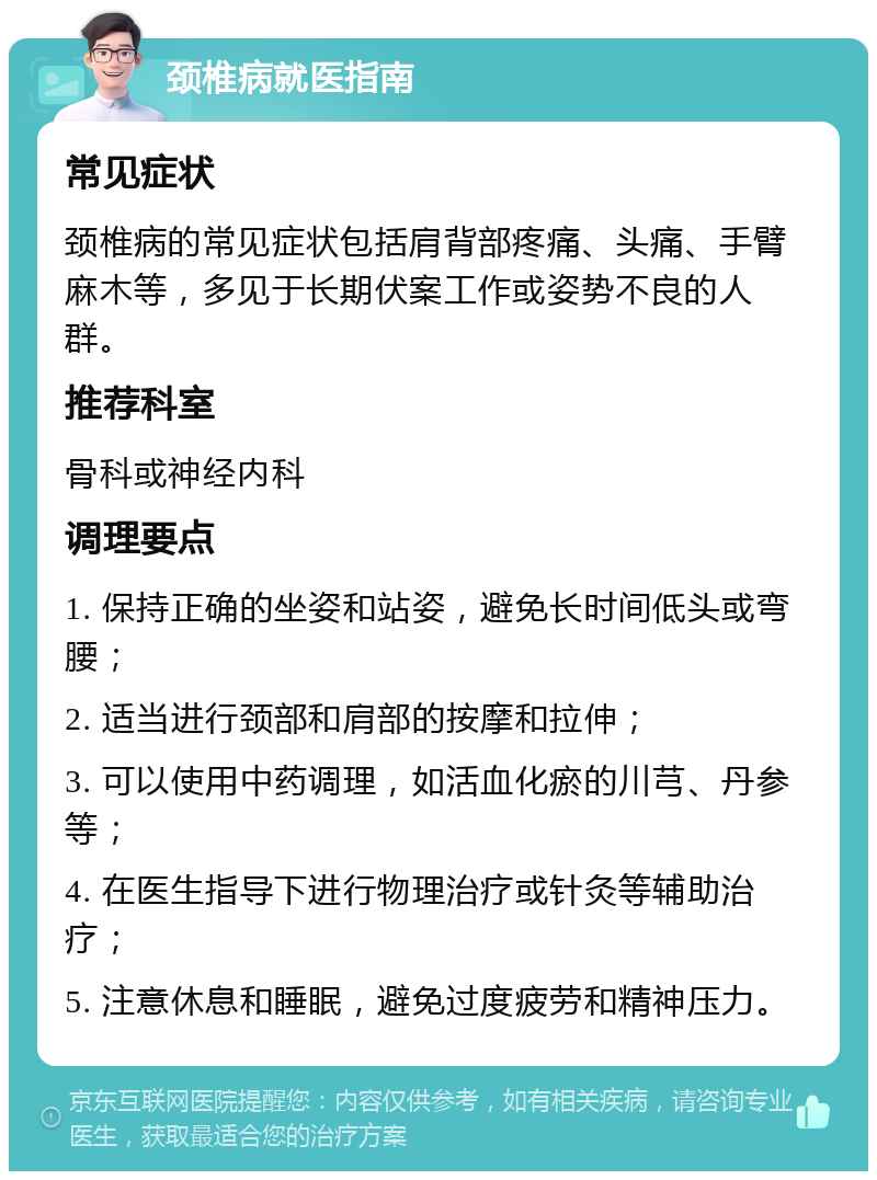 颈椎病就医指南 常见症状 颈椎病的常见症状包括肩背部疼痛、头痛、手臂麻木等，多见于长期伏案工作或姿势不良的人群。 推荐科室 骨科或神经内科 调理要点 1. 保持正确的坐姿和站姿，避免长时间低头或弯腰； 2. 适当进行颈部和肩部的按摩和拉伸； 3. 可以使用中药调理，如活血化瘀的川芎、丹参等； 4. 在医生指导下进行物理治疗或针灸等辅助治疗； 5. 注意休息和睡眠，避免过度疲劳和精神压力。