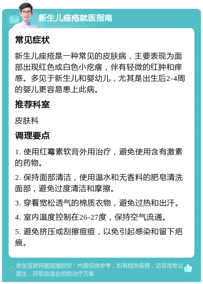 新生儿痤疮就医指南 常见症状 新生儿痤疮是一种常见的皮肤病，主要表现为面部出现红色或白色小疙瘩，伴有轻微的红肿和痒感。多见于新生儿和婴幼儿，尤其是出生后2-4周的婴儿更容易患上此病。 推荐科室 皮肤科 调理要点 1. 使用红霉素软膏外用治疗，避免使用含有激素的药物。 2. 保持面部清洁，使用温水和无香料的肥皂清洗面部，避免过度清洁和摩擦。 3. 穿着宽松透气的棉质衣物，避免过热和出汗。 4. 室内温度控制在26-27度，保持空气流通。 5. 避免挤压或刮擦痘痘，以免引起感染和留下疤痕。