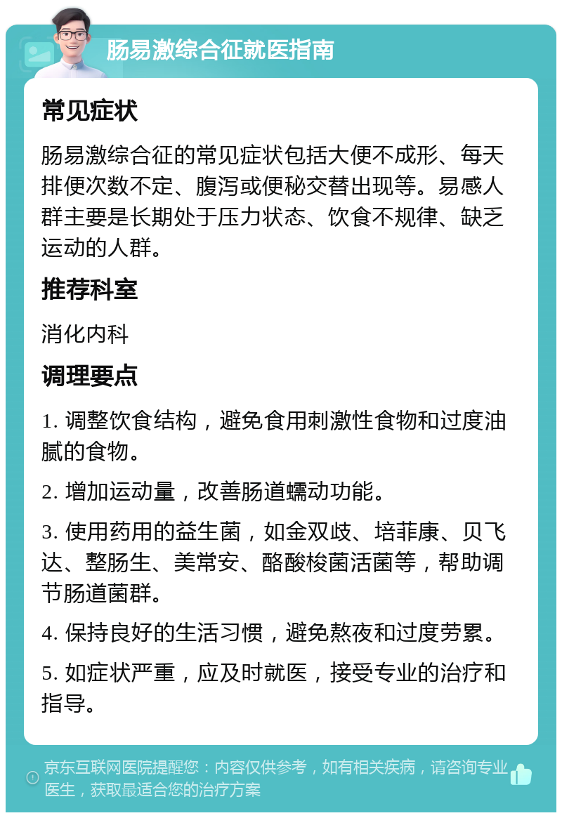 肠易激综合征就医指南 常见症状 肠易激综合征的常见症状包括大便不成形、每天排便次数不定、腹泻或便秘交替出现等。易感人群主要是长期处于压力状态、饮食不规律、缺乏运动的人群。 推荐科室 消化内科 调理要点 1. 调整饮食结构，避免食用刺激性食物和过度油腻的食物。 2. 增加运动量，改善肠道蠕动功能。 3. 使用药用的益生菌，如金双歧、培菲康、贝飞达、整肠生、美常安、酪酸梭菌活菌等，帮助调节肠道菌群。 4. 保持良好的生活习惯，避免熬夜和过度劳累。 5. 如症状严重，应及时就医，接受专业的治疗和指导。