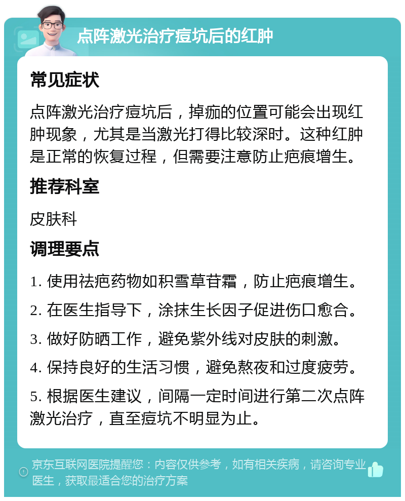 点阵激光治疗痘坑后的红肿 常见症状 点阵激光治疗痘坑后，掉痂的位置可能会出现红肿现象，尤其是当激光打得比较深时。这种红肿是正常的恢复过程，但需要注意防止疤痕增生。 推荐科室 皮肤科 调理要点 1. 使用祛疤药物如积雪草苷霜，防止疤痕增生。 2. 在医生指导下，涂抹生长因子促进伤口愈合。 3. 做好防晒工作，避免紫外线对皮肤的刺激。 4. 保持良好的生活习惯，避免熬夜和过度疲劳。 5. 根据医生建议，间隔一定时间进行第二次点阵激光治疗，直至痘坑不明显为止。