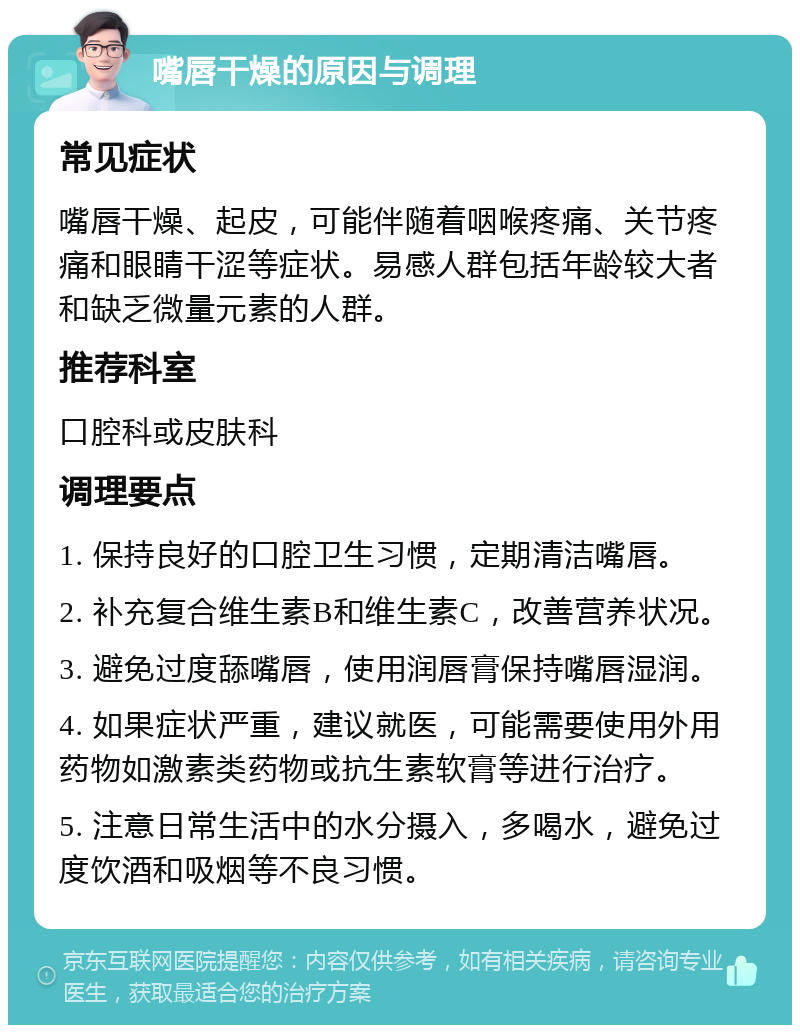 嘴唇干燥的原因与调理 常见症状 嘴唇干燥、起皮，可能伴随着咽喉疼痛、关节疼痛和眼睛干涩等症状。易感人群包括年龄较大者和缺乏微量元素的人群。 推荐科室 口腔科或皮肤科 调理要点 1. 保持良好的口腔卫生习惯，定期清洁嘴唇。 2. 补充复合维生素B和维生素C，改善营养状况。 3. 避免过度舔嘴唇，使用润唇膏保持嘴唇湿润。 4. 如果症状严重，建议就医，可能需要使用外用药物如激素类药物或抗生素软膏等进行治疗。 5. 注意日常生活中的水分摄入，多喝水，避免过度饮酒和吸烟等不良习惯。