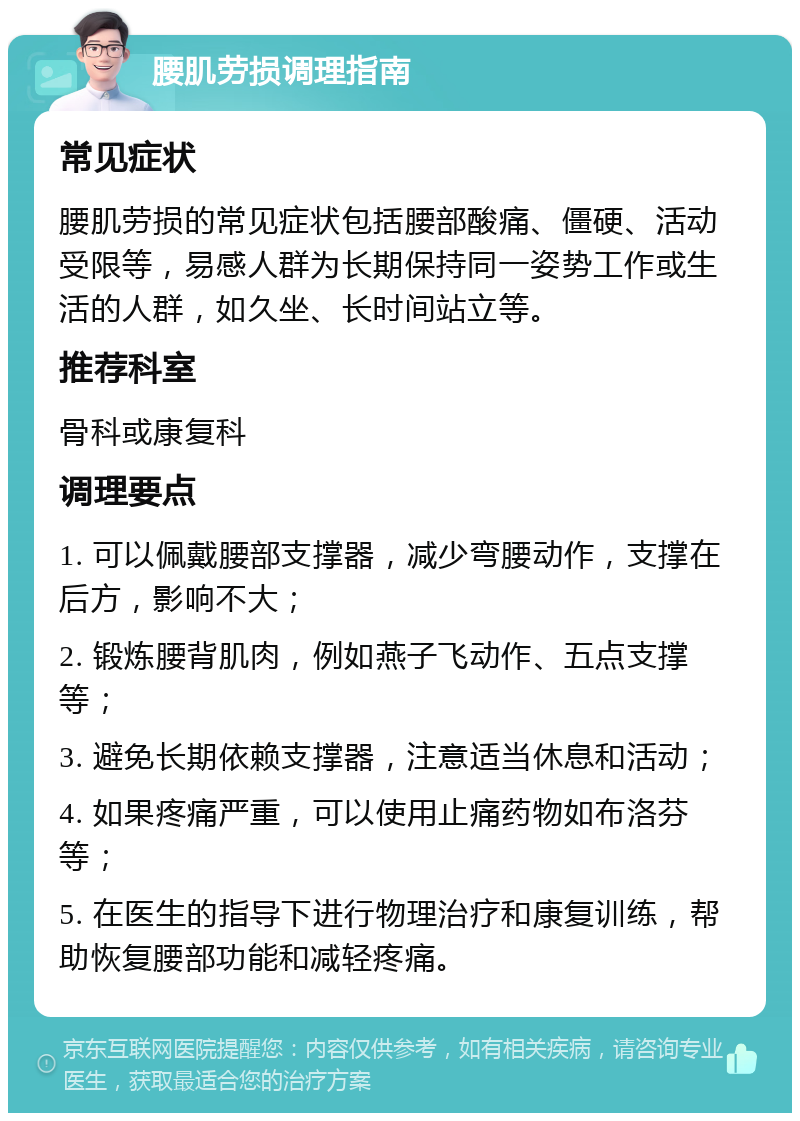 腰肌劳损调理指南 常见症状 腰肌劳损的常见症状包括腰部酸痛、僵硬、活动受限等，易感人群为长期保持同一姿势工作或生活的人群，如久坐、长时间站立等。 推荐科室 骨科或康复科 调理要点 1. 可以佩戴腰部支撑器，减少弯腰动作，支撑在后方，影响不大； 2. 锻炼腰背肌肉，例如燕子飞动作、五点支撑等； 3. 避免长期依赖支撑器，注意适当休息和活动； 4. 如果疼痛严重，可以使用止痛药物如布洛芬等； 5. 在医生的指导下进行物理治疗和康复训练，帮助恢复腰部功能和减轻疼痛。