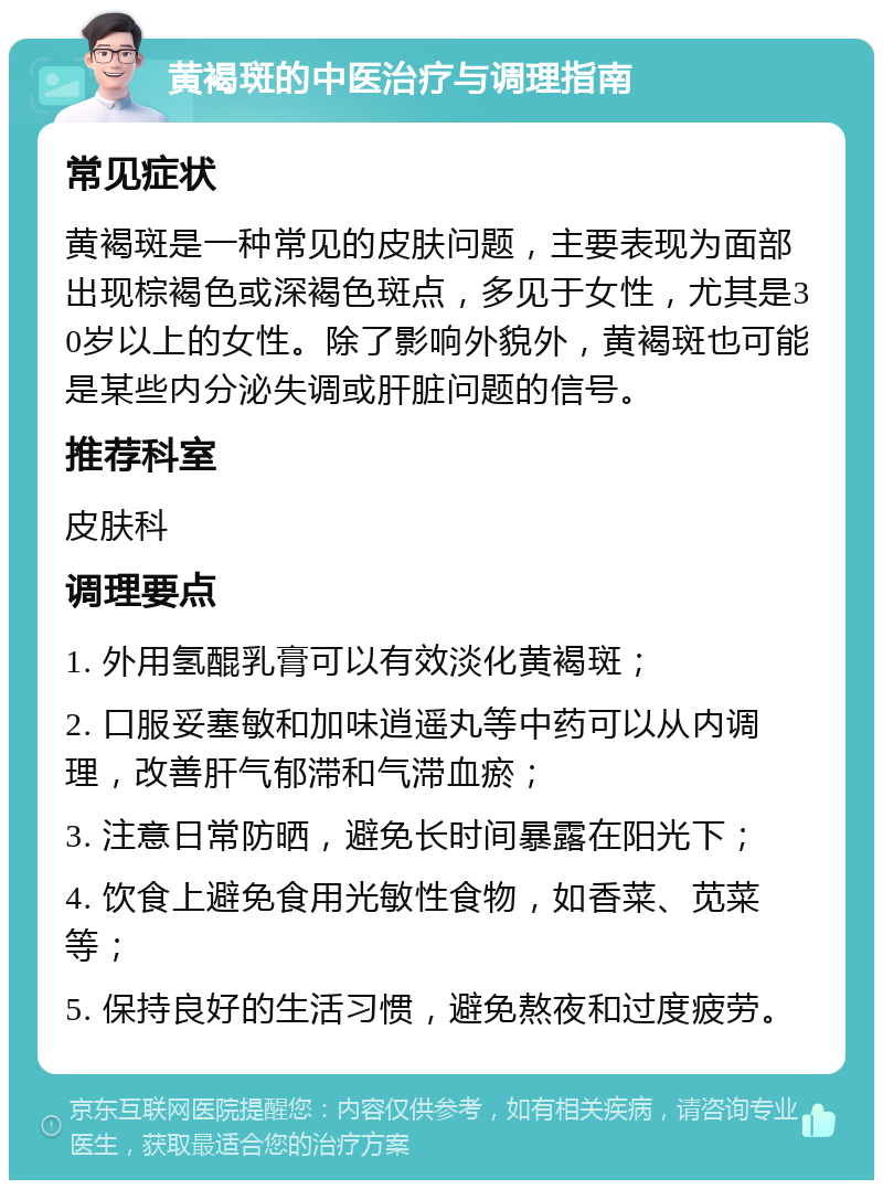 黄褐斑的中医治疗与调理指南 常见症状 黄褐斑是一种常见的皮肤问题，主要表现为面部出现棕褐色或深褐色斑点，多见于女性，尤其是30岁以上的女性。除了影响外貌外，黄褐斑也可能是某些内分泌失调或肝脏问题的信号。 推荐科室 皮肤科 调理要点 1. 外用氢醌乳膏可以有效淡化黄褐斑； 2. 口服妥塞敏和加味逍遥丸等中药可以从内调理，改善肝气郁滞和气滞血瘀； 3. 注意日常防晒，避免长时间暴露在阳光下； 4. 饮食上避免食用光敏性食物，如香菜、苋菜等； 5. 保持良好的生活习惯，避免熬夜和过度疲劳。