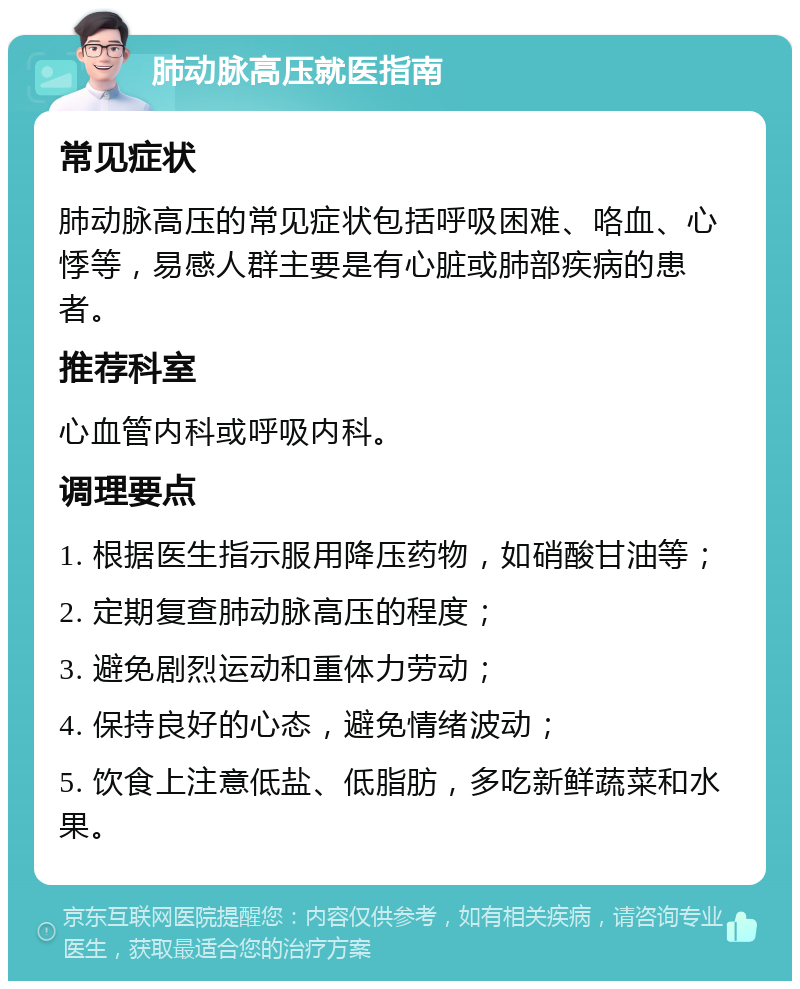 肺动脉高压就医指南 常见症状 肺动脉高压的常见症状包括呼吸困难、咯血、心悸等，易感人群主要是有心脏或肺部疾病的患者。 推荐科室 心血管内科或呼吸内科。 调理要点 1. 根据医生指示服用降压药物，如硝酸甘油等； 2. 定期复查肺动脉高压的程度； 3. 避免剧烈运动和重体力劳动； 4. 保持良好的心态，避免情绪波动； 5. 饮食上注意低盐、低脂肪，多吃新鲜蔬菜和水果。