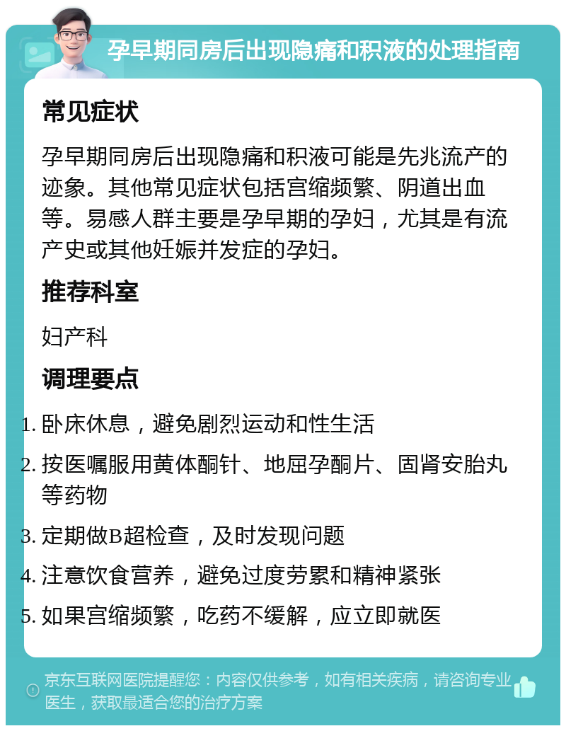 孕早期同房后出现隐痛和积液的处理指南 常见症状 孕早期同房后出现隐痛和积液可能是先兆流产的迹象。其他常见症状包括宫缩频繁、阴道出血等。易感人群主要是孕早期的孕妇，尤其是有流产史或其他妊娠并发症的孕妇。 推荐科室 妇产科 调理要点 卧床休息，避免剧烈运动和性生活 按医嘱服用黄体酮针、地屈孕酮片、固肾安胎丸等药物 定期做B超检查，及时发现问题 注意饮食营养，避免过度劳累和精神紧张 如果宫缩频繁，吃药不缓解，应立即就医