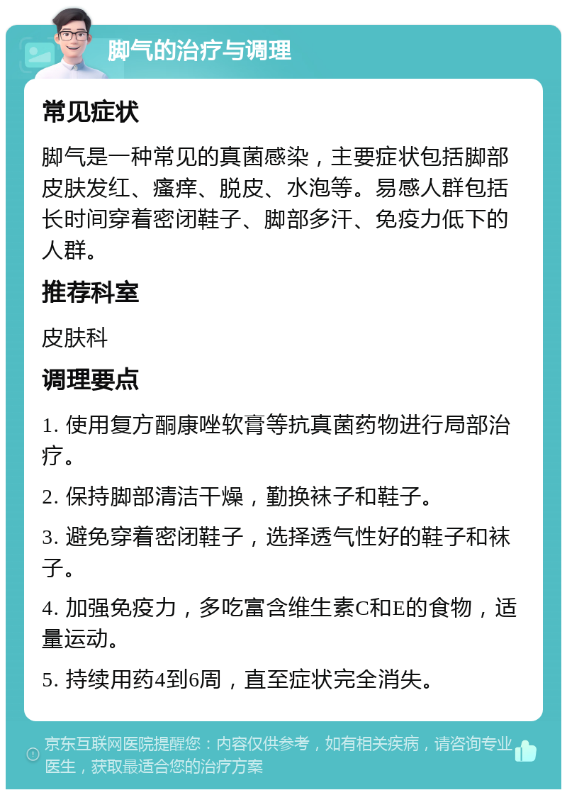 脚气的治疗与调理 常见症状 脚气是一种常见的真菌感染，主要症状包括脚部皮肤发红、瘙痒、脱皮、水泡等。易感人群包括长时间穿着密闭鞋子、脚部多汗、免疫力低下的人群。 推荐科室 皮肤科 调理要点 1. 使用复方酮康唑软膏等抗真菌药物进行局部治疗。 2. 保持脚部清洁干燥，勤换袜子和鞋子。 3. 避免穿着密闭鞋子，选择透气性好的鞋子和袜子。 4. 加强免疫力，多吃富含维生素C和E的食物，适量运动。 5. 持续用药4到6周，直至症状完全消失。