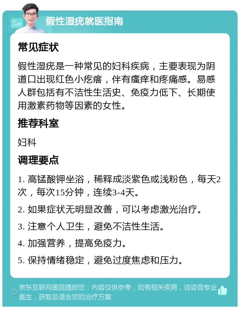 假性湿疣就医指南 常见症状 假性湿疣是一种常见的妇科疾病，主要表现为阴道口出现红色小疙瘩，伴有瘙痒和疼痛感。易感人群包括有不洁性生活史、免疫力低下、长期使用激素药物等因素的女性。 推荐科室 妇科 调理要点 1. 高锰酸钾坐浴，稀释成淡紫色或浅粉色，每天2次，每次15分钟，连续3-4天。 2. 如果症状无明显改善，可以考虑激光治疗。 3. 注意个人卫生，避免不洁性生活。 4. 加强营养，提高免疫力。 5. 保持情绪稳定，避免过度焦虑和压力。