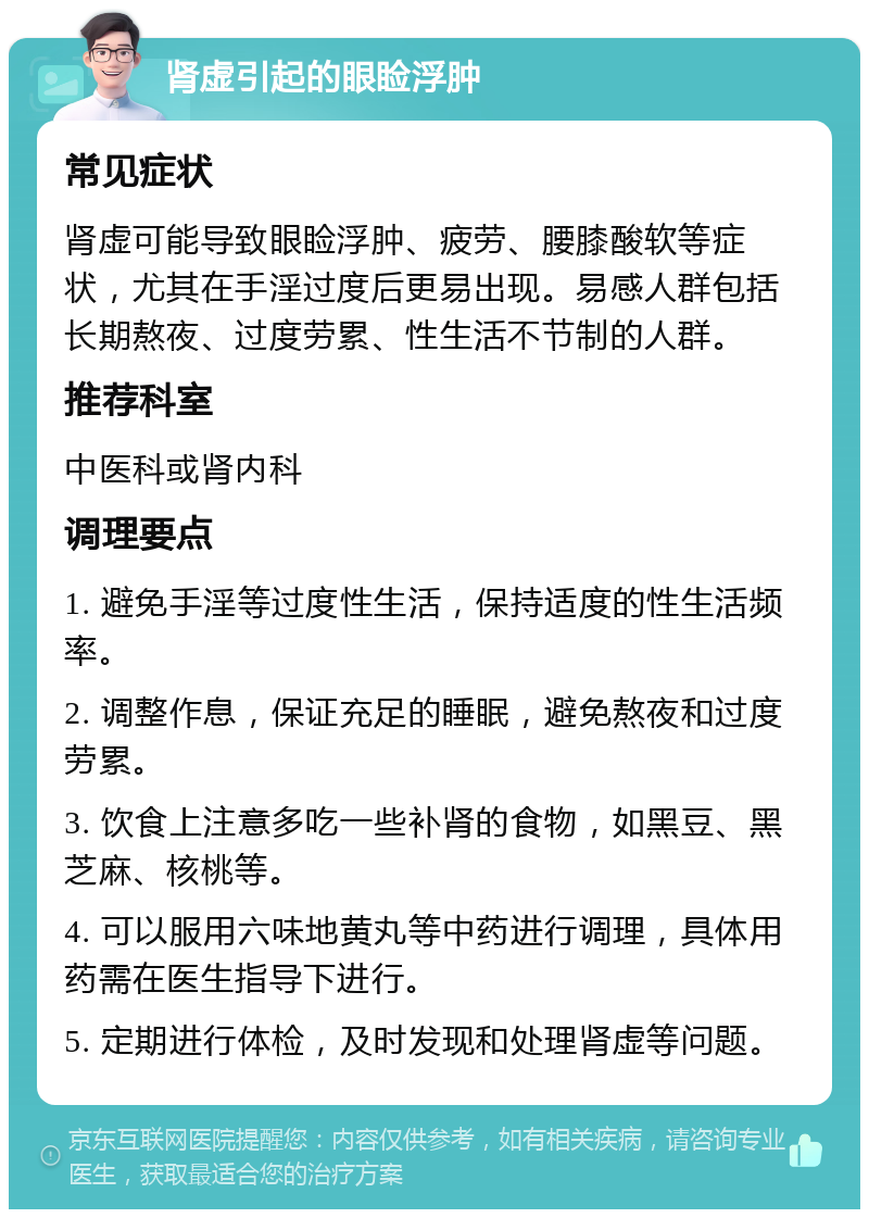 肾虚引起的眼睑浮肿 常见症状 肾虚可能导致眼睑浮肿、疲劳、腰膝酸软等症状，尤其在手淫过度后更易出现。易感人群包括长期熬夜、过度劳累、性生活不节制的人群。 推荐科室 中医科或肾内科 调理要点 1. 避免手淫等过度性生活，保持适度的性生活频率。 2. 调整作息，保证充足的睡眠，避免熬夜和过度劳累。 3. 饮食上注意多吃一些补肾的食物，如黑豆、黑芝麻、核桃等。 4. 可以服用六味地黄丸等中药进行调理，具体用药需在医生指导下进行。 5. 定期进行体检，及时发现和处理肾虚等问题。