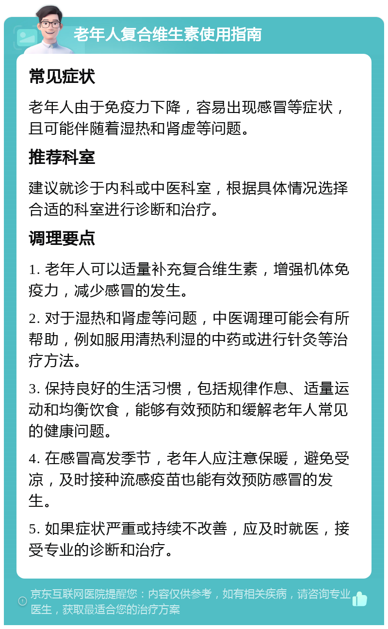 老年人复合维生素使用指南 常见症状 老年人由于免疫力下降，容易出现感冒等症状，且可能伴随着湿热和肾虚等问题。 推荐科室 建议就诊于内科或中医科室，根据具体情况选择合适的科室进行诊断和治疗。 调理要点 1. 老年人可以适量补充复合维生素，增强机体免疫力，减少感冒的发生。 2. 对于湿热和肾虚等问题，中医调理可能会有所帮助，例如服用清热利湿的中药或进行针灸等治疗方法。 3. 保持良好的生活习惯，包括规律作息、适量运动和均衡饮食，能够有效预防和缓解老年人常见的健康问题。 4. 在感冒高发季节，老年人应注意保暖，避免受凉，及时接种流感疫苗也能有效预防感冒的发生。 5. 如果症状严重或持续不改善，应及时就医，接受专业的诊断和治疗。