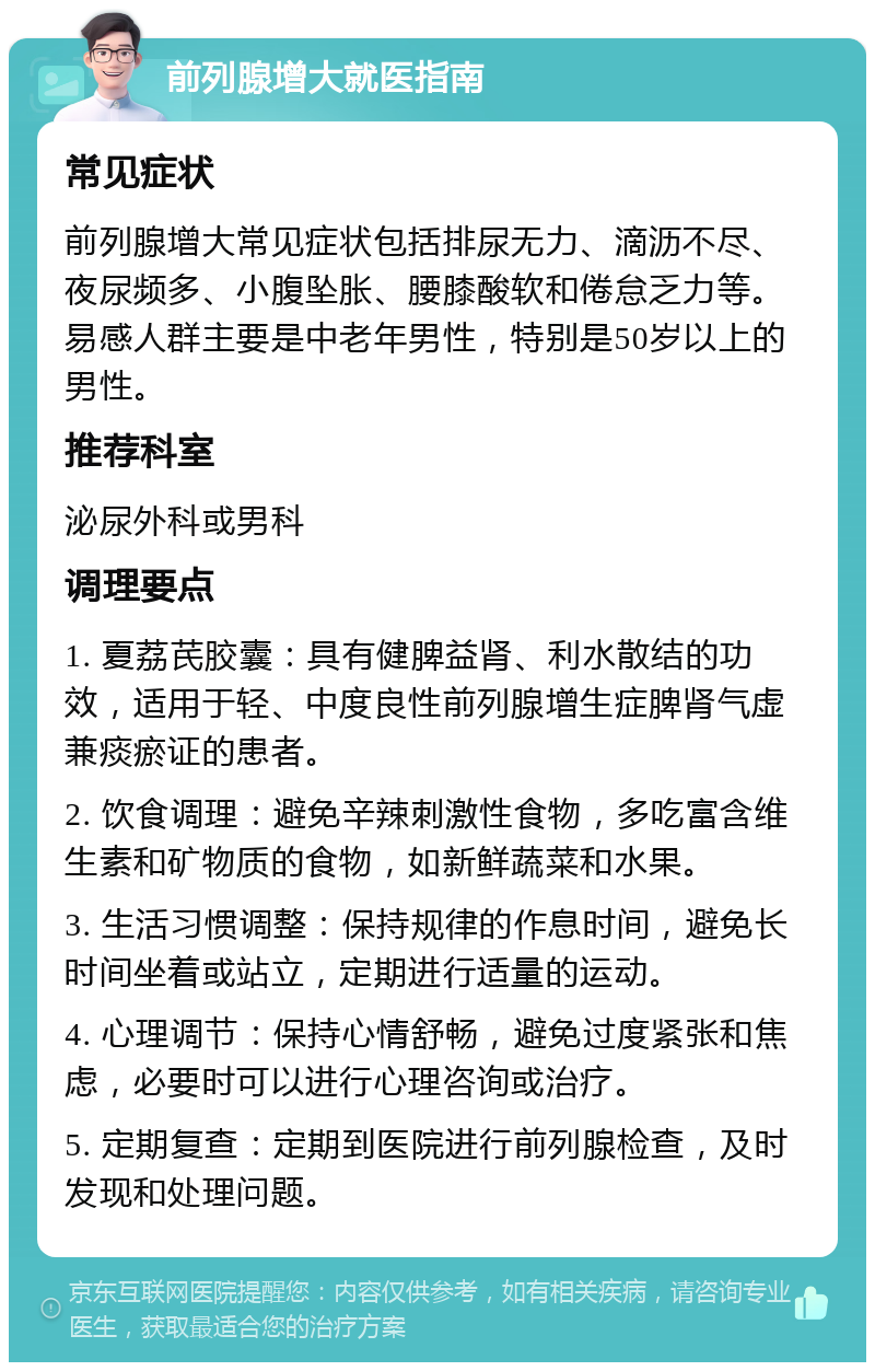 前列腺增大就医指南 常见症状 前列腺增大常见症状包括排尿无力、滴沥不尽、夜尿频多、小腹坠胀、腰膝酸软和倦怠乏力等。易感人群主要是中老年男性，特别是50岁以上的男性。 推荐科室 泌尿外科或男科 调理要点 1. 夏荔芪胶囊：具有健脾益肾、利水散结的功效，适用于轻、中度良性前列腺增生症脾肾气虚兼痰瘀证的患者。 2. 饮食调理：避免辛辣刺激性食物，多吃富含维生素和矿物质的食物，如新鲜蔬菜和水果。 3. 生活习惯调整：保持规律的作息时间，避免长时间坐着或站立，定期进行适量的运动。 4. 心理调节：保持心情舒畅，避免过度紧张和焦虑，必要时可以进行心理咨询或治疗。 5. 定期复查：定期到医院进行前列腺检查，及时发现和处理问题。