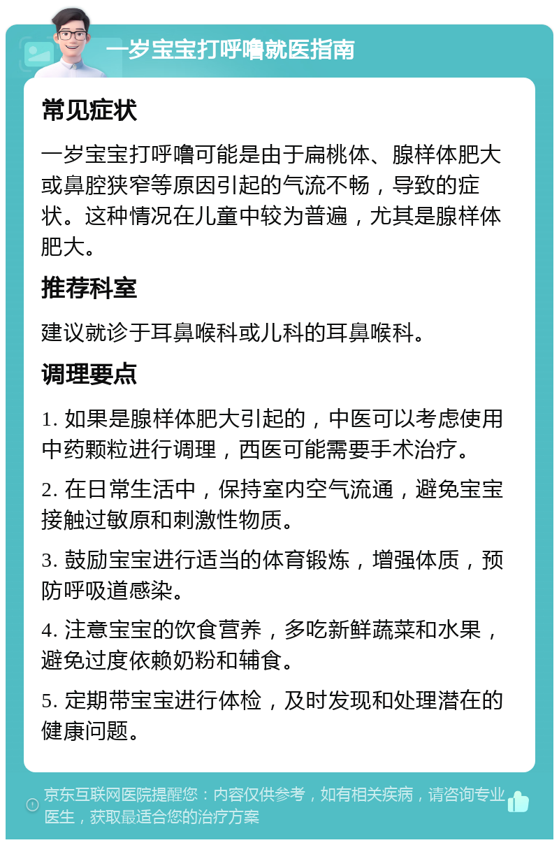 一岁宝宝打呼噜就医指南 常见症状 一岁宝宝打呼噜可能是由于扁桃体、腺样体肥大或鼻腔狭窄等原因引起的气流不畅，导致的症状。这种情况在儿童中较为普遍，尤其是腺样体肥大。 推荐科室 建议就诊于耳鼻喉科或儿科的耳鼻喉科。 调理要点 1. 如果是腺样体肥大引起的，中医可以考虑使用中药颗粒进行调理，西医可能需要手术治疗。 2. 在日常生活中，保持室内空气流通，避免宝宝接触过敏原和刺激性物质。 3. 鼓励宝宝进行适当的体育锻炼，增强体质，预防呼吸道感染。 4. 注意宝宝的饮食营养，多吃新鲜蔬菜和水果，避免过度依赖奶粉和辅食。 5. 定期带宝宝进行体检，及时发现和处理潜在的健康问题。