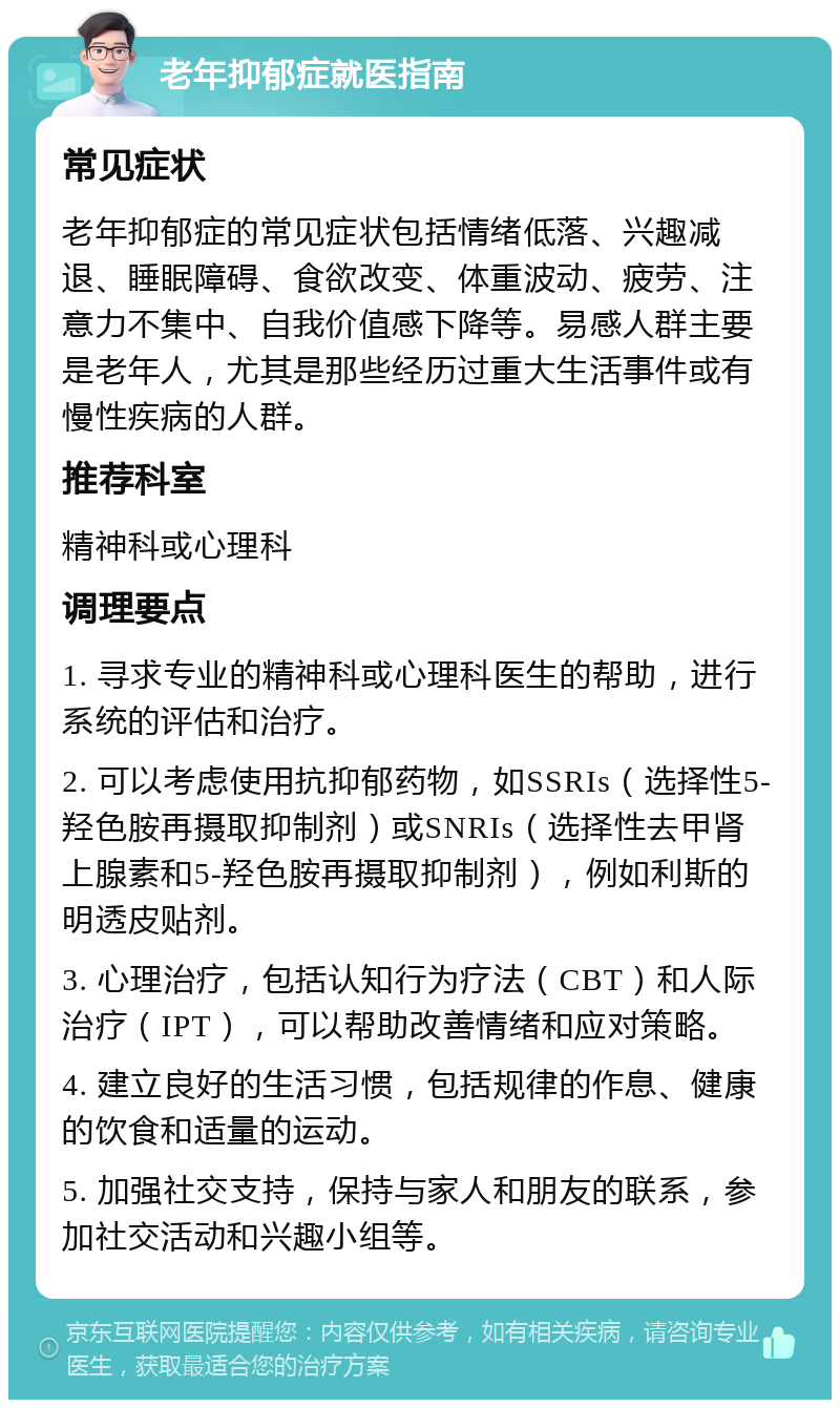 老年抑郁症就医指南 常见症状 老年抑郁症的常见症状包括情绪低落、兴趣减退、睡眠障碍、食欲改变、体重波动、疲劳、注意力不集中、自我价值感下降等。易感人群主要是老年人，尤其是那些经历过重大生活事件或有慢性疾病的人群。 推荐科室 精神科或心理科 调理要点 1. 寻求专业的精神科或心理科医生的帮助，进行系统的评估和治疗。 2. 可以考虑使用抗抑郁药物，如SSRIs（选择性5-羟色胺再摄取抑制剂）或SNRIs（选择性去甲肾上腺素和5-羟色胺再摄取抑制剂），例如利斯的明透皮贴剂。 3. 心理治疗，包括认知行为疗法（CBT）和人际治疗（IPT），可以帮助改善情绪和应对策略。 4. 建立良好的生活习惯，包括规律的作息、健康的饮食和适量的运动。 5. 加强社交支持，保持与家人和朋友的联系，参加社交活动和兴趣小组等。