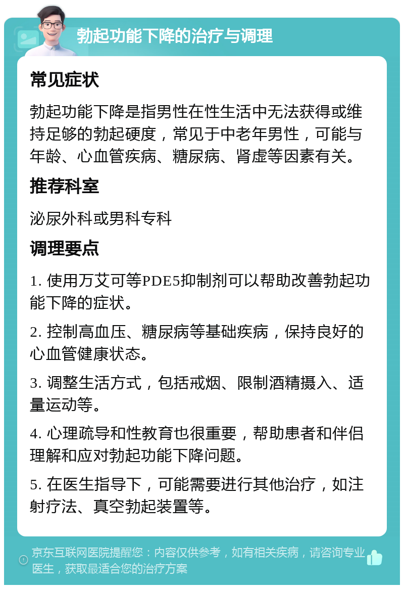 勃起功能下降的治疗与调理 常见症状 勃起功能下降是指男性在性生活中无法获得或维持足够的勃起硬度，常见于中老年男性，可能与年龄、心血管疾病、糖尿病、肾虚等因素有关。 推荐科室 泌尿外科或男科专科 调理要点 1. 使用万艾可等PDE5抑制剂可以帮助改善勃起功能下降的症状。 2. 控制高血压、糖尿病等基础疾病，保持良好的心血管健康状态。 3. 调整生活方式，包括戒烟、限制酒精摄入、适量运动等。 4. 心理疏导和性教育也很重要，帮助患者和伴侣理解和应对勃起功能下降问题。 5. 在医生指导下，可能需要进行其他治疗，如注射疗法、真空勃起装置等。