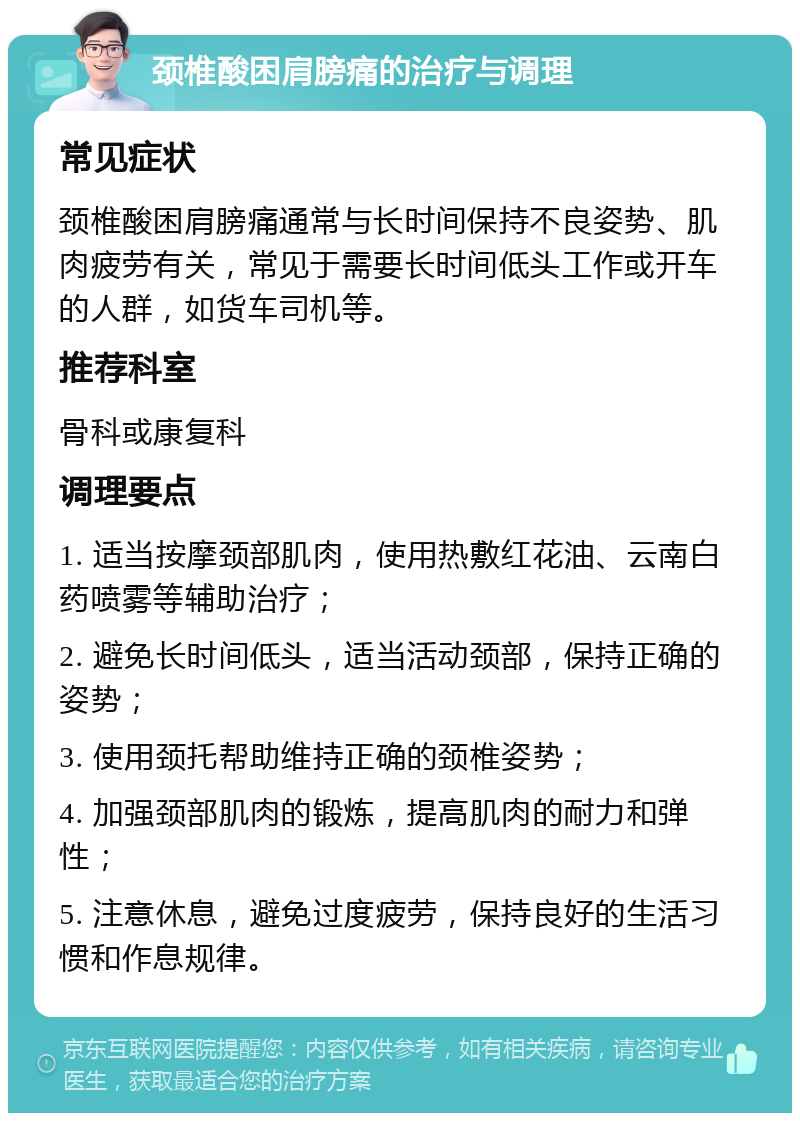 颈椎酸困肩膀痛的治疗与调理 常见症状 颈椎酸困肩膀痛通常与长时间保持不良姿势、肌肉疲劳有关，常见于需要长时间低头工作或开车的人群，如货车司机等。 推荐科室 骨科或康复科 调理要点 1. 适当按摩颈部肌肉，使用热敷红花油、云南白药喷雾等辅助治疗； 2. 避免长时间低头，适当活动颈部，保持正确的姿势； 3. 使用颈托帮助维持正确的颈椎姿势； 4. 加强颈部肌肉的锻炼，提高肌肉的耐力和弹性； 5. 注意休息，避免过度疲劳，保持良好的生活习惯和作息规律。