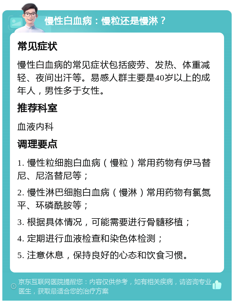 慢性白血病：慢粒还是慢淋？ 常见症状 慢性白血病的常见症状包括疲劳、发热、体重减轻、夜间出汗等。易感人群主要是40岁以上的成年人，男性多于女性。 推荐科室 血液内科 调理要点 1. 慢性粒细胞白血病（慢粒）常用药物有伊马替尼、尼洛替尼等； 2. 慢性淋巴细胞白血病（慢淋）常用药物有氯氮平、环磷酰胺等； 3. 根据具体情况，可能需要进行骨髓移植； 4. 定期进行血液检查和染色体检测； 5. 注意休息，保持良好的心态和饮食习惯。