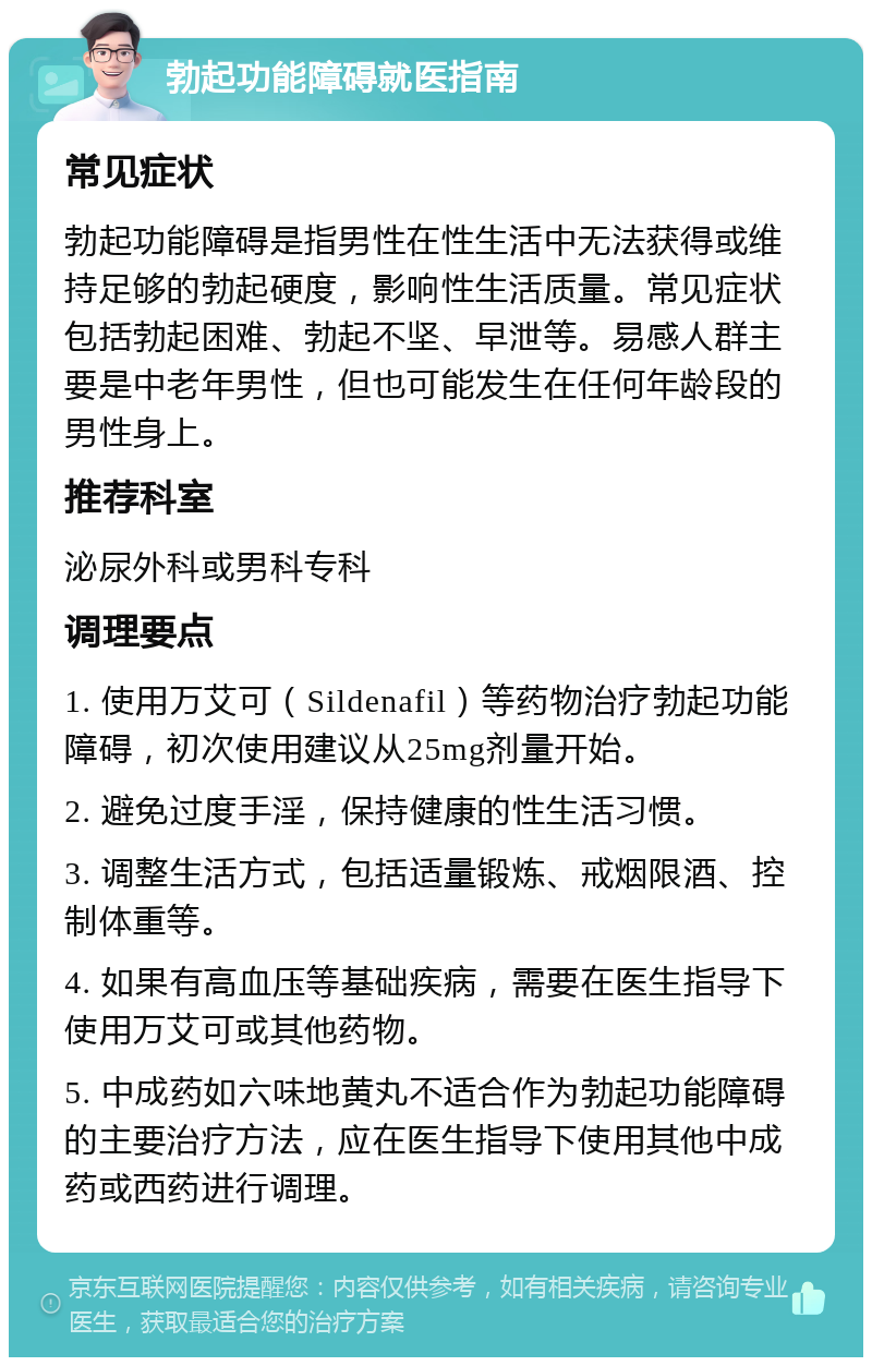 勃起功能障碍就医指南 常见症状 勃起功能障碍是指男性在性生活中无法获得或维持足够的勃起硬度，影响性生活质量。常见症状包括勃起困难、勃起不坚、早泄等。易感人群主要是中老年男性，但也可能发生在任何年龄段的男性身上。 推荐科室 泌尿外科或男科专科 调理要点 1. 使用万艾可（Sildenafil）等药物治疗勃起功能障碍，初次使用建议从25mg剂量开始。 2. 避免过度手淫，保持健康的性生活习惯。 3. 调整生活方式，包括适量锻炼、戒烟限酒、控制体重等。 4. 如果有高血压等基础疾病，需要在医生指导下使用万艾可或其他药物。 5. 中成药如六味地黄丸不适合作为勃起功能障碍的主要治疗方法，应在医生指导下使用其他中成药或西药进行调理。