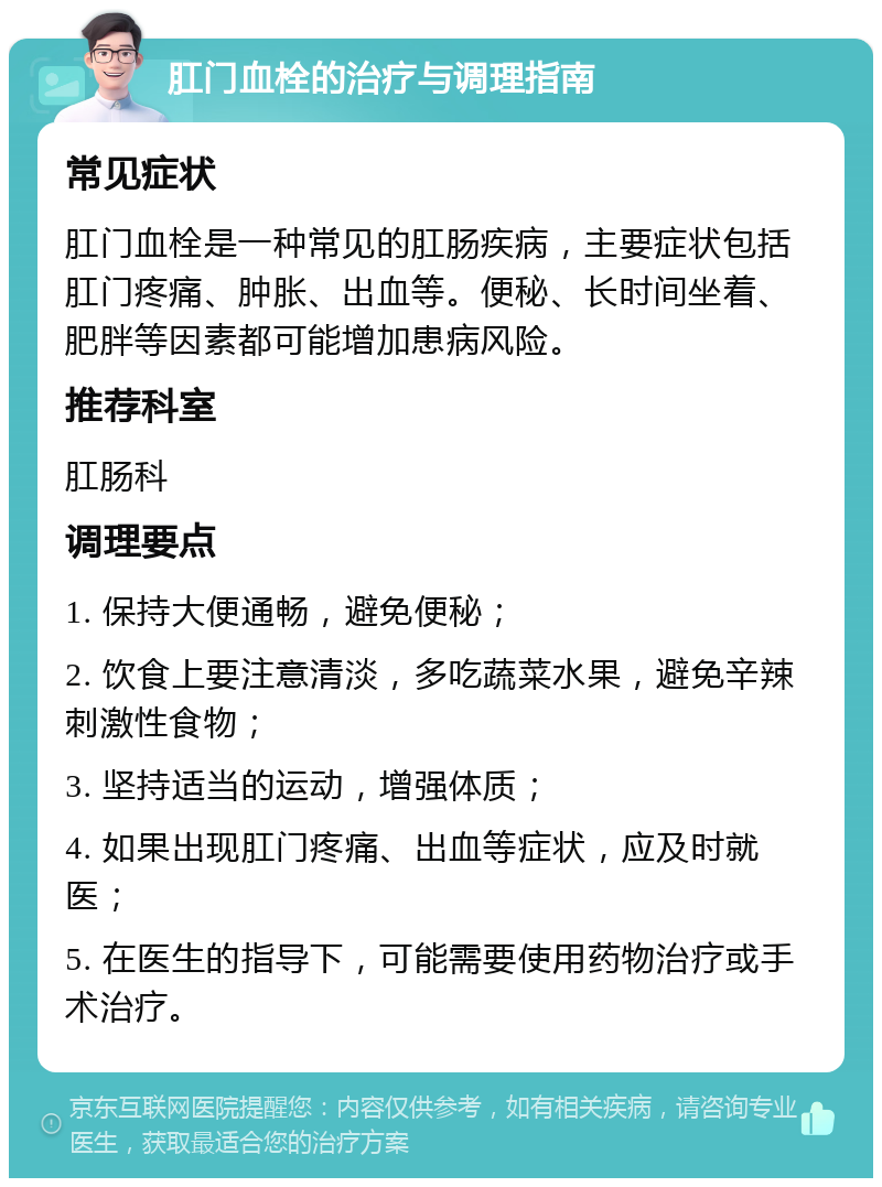 肛门血栓的治疗与调理指南 常见症状 肛门血栓是一种常见的肛肠疾病，主要症状包括肛门疼痛、肿胀、出血等。便秘、长时间坐着、肥胖等因素都可能增加患病风险。 推荐科室 肛肠科 调理要点 1. 保持大便通畅，避免便秘； 2. 饮食上要注意清淡，多吃蔬菜水果，避免辛辣刺激性食物； 3. 坚持适当的运动，增强体质； 4. 如果出现肛门疼痛、出血等症状，应及时就医； 5. 在医生的指导下，可能需要使用药物治疗或手术治疗。