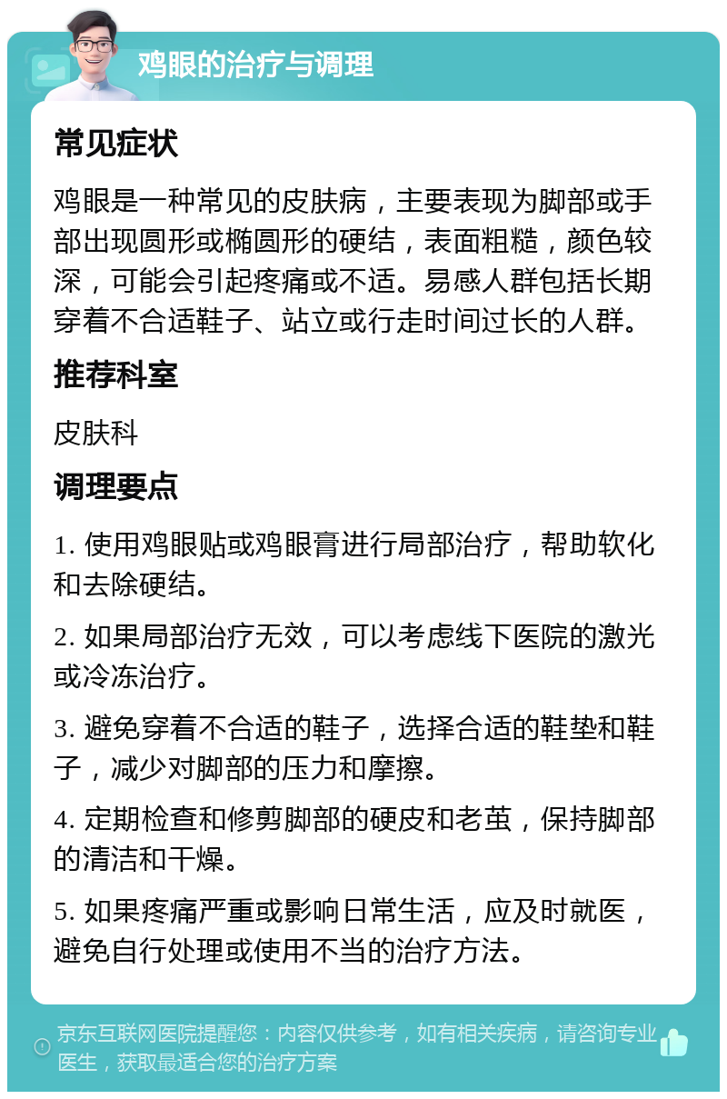 鸡眼的治疗与调理 常见症状 鸡眼是一种常见的皮肤病，主要表现为脚部或手部出现圆形或椭圆形的硬结，表面粗糙，颜色较深，可能会引起疼痛或不适。易感人群包括长期穿着不合适鞋子、站立或行走时间过长的人群。 推荐科室 皮肤科 调理要点 1. 使用鸡眼贴或鸡眼膏进行局部治疗，帮助软化和去除硬结。 2. 如果局部治疗无效，可以考虑线下医院的激光或冷冻治疗。 3. 避免穿着不合适的鞋子，选择合适的鞋垫和鞋子，减少对脚部的压力和摩擦。 4. 定期检查和修剪脚部的硬皮和老茧，保持脚部的清洁和干燥。 5. 如果疼痛严重或影响日常生活，应及时就医，避免自行处理或使用不当的治疗方法。