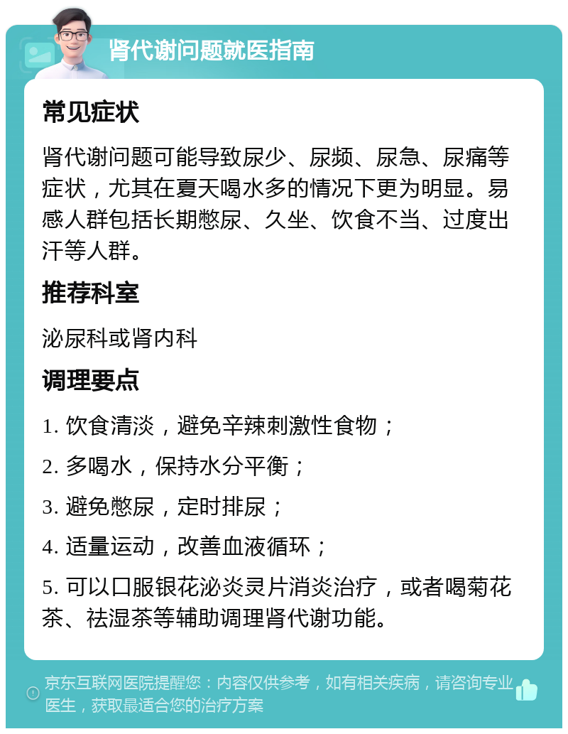 肾代谢问题就医指南 常见症状 肾代谢问题可能导致尿少、尿频、尿急、尿痛等症状，尤其在夏天喝水多的情况下更为明显。易感人群包括长期憋尿、久坐、饮食不当、过度出汗等人群。 推荐科室 泌尿科或肾内科 调理要点 1. 饮食清淡，避免辛辣刺激性食物； 2. 多喝水，保持水分平衡； 3. 避免憋尿，定时排尿； 4. 适量运动，改善血液循环； 5. 可以口服银花泌炎灵片消炎治疗，或者喝菊花茶、祛湿茶等辅助调理肾代谢功能。